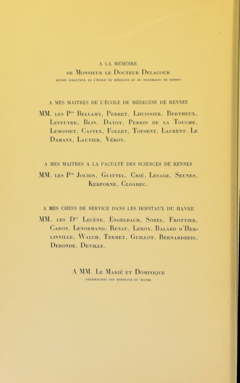 A LA MÉMOIRE de Monsieur le Docteur Delacour ANCIEN DIRECTEUR DE l’ÉCOLE DE MÉDECINE ET DE PHARMACIE DE RENNES A MES MAITRES DE L’ÉCOLE DE MÉDECINE DE RENNES MM . les Prs Bellamy, Perret. Lhuissier, Bertiieux, Lefeuvre, Blin, Dayot, Perrin de la Touche, Lemoniet, Castex, Follet, Topsent, Laurent, Le Damany, Lautier, Véron. A MES MAITRES A LA FACULTÉ DES SCIENCES DE RENNES MM. LES P JoUBIN, GuiTTEL, CrIE, LeSAGE, ^EUNES, Kerforne, Cloarec. A MES CHEFS DE SERVICE DANS LES HOPITAUX DU HAVRE MM. les Drs Lecène, Engelbacii, Sorel, Frottier, Caron, Lenormand, Renau, Leroy, Balard dTIer- LIN VILLE, WaLCH, TeRMET, GuILLOT. BeRNARDBEIG, Deronde, Deville. A MM. Le Marié et Dominique PHARMACIENS DES IIOPITAUI DU HAVRE