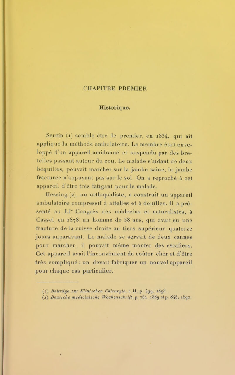 CHAPITRE PREMIER Historique. Seutin (i) semble être le premier, en 1834, qui ait appliqué la méthode ambulatoire. Le membre était enve- loppé d’un appareil amidonné et suspendu par des bre- telles passant autour du cou. Le malade s’aidant de deux béquilles, pouvait marcher sur la jambe saine, la jambe fracturée n’appuyant pas sur le sol. On a reproché à cet appareil d’ètre très fatigant pour le malade. Hessing (2), un orthopédiste, a construit un appareil ambulatoire compressif à attelles et à douilles. Il a pré- senté au LT Congrès des médecins et naturalistes, à Cassel, en 1878, un homme de 38 ans, qui avait eu une fracture de la cuisse droite au tiers supérieur quatorze jours auparavant. Le malade se servait de deux cannes pour marcher; il pouvait môme monter des escaliers. Cet appareil avait l’inconvénient de coûter cher et d’être très compliqué ; on devait fabriquer un nouvel appareil pour chaque cas particulier. (1) Beitrage zur Klinischen Chirurgie, t. II, p. 499» r893. (2) Deutsche medicinische Wochenschrift, p. 7G4, 1889 etp. 845, 1890.