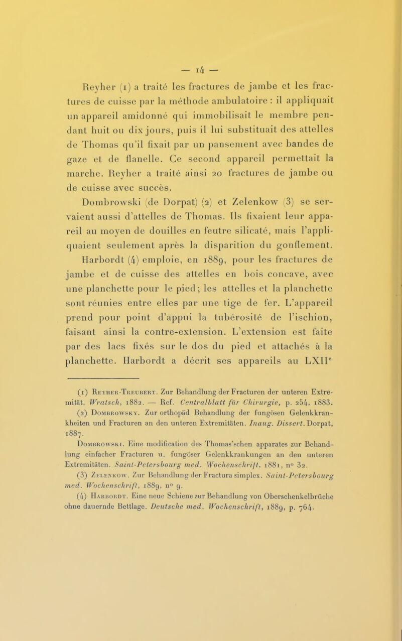 Reyher (i) a traité les fractures de jambe et les frac- tures de cuisse par la méthode ambulatoire : il appliquait un appareil amidonné qui immobilisait le membre pen- dant huit ou dix jours, puis il lui substituait des attelles de Thomas qu’il fixait par un pansement avec bandes de gaze et de flanelle. Ce second appareil permettait la marche. Reyher a traité ainsi 20 fractures de jambe ou de cuisse avec succès. Dombrowski (de Dorpat) (2) et Zelenkow 3) se ser- vaient aussi d’attelles de Thomas. Ils fixaient leur appa- reil au moyen de douilles en feutre silicaté, mais l’appli- quaient seulement après la disparition du gonflement. Harbordt (4) emploie, en 1889, pour les fractures de jambe et de cuisse des attelles en bois concave, avec une planchette pour le pied; les attelles et la planchette sont réunies entre elles par une tige de fer. L’appareil prend pour point d’appui la tubérosité de l'ischion, faisant ainsi la contre-extension. L’extension est faite par des lacs fixés sur le dos du pied et attachés à la planchette. Harbordt a décrit ses appareils au LXIIe (1) Reyher-Treubert. Zur Behandlung der Fracturen der unteren Extre- mitât. Wratsch, 1882. — Ref. Centralblatt fur Chirurgie, p. 254. i883. (2) Dombrowsky. Zur orthopâd Behandlung der fungôsen Gelenkkran- kheiten und Fracturen an den unteren Extremitâten. Inaug. Dissert. Dorpat, 1887. Dombrowski. Eine modification des Thomas’schen apparates zur Behand- lung einfacher Fracturen u. fungoser Gelenkkrankungen an den unteren Extremitâten. Sainl-Pelershourg tned. Wochenschrift, 1881, n° 32. (3) Zelenkow. Zur Behandlung der Fractura simplex. Saint-Petershourg med. Wochenschrift, 1889, n° 9. (4) Harbordt. Eine noue Schiene zur Behandlung von Oberschenkelbrüche