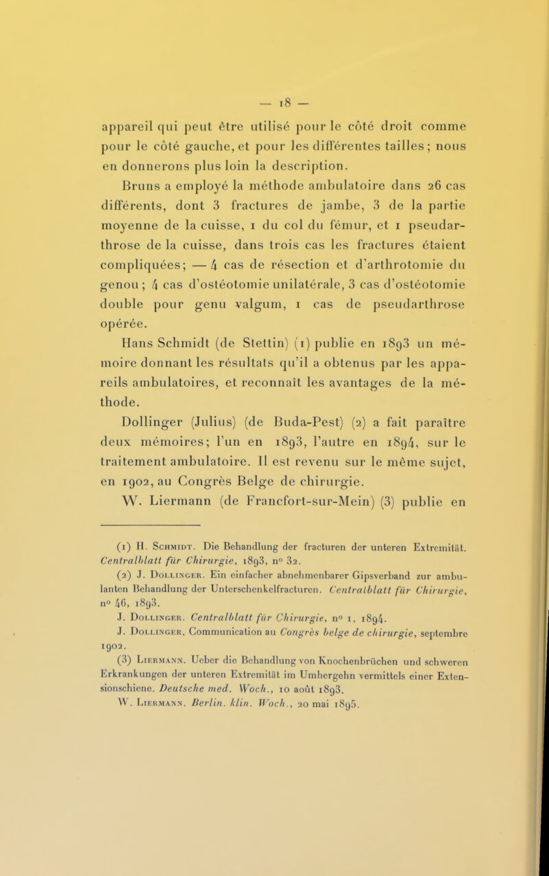 appareil qui peut être utilisé pour le côté droit comme pour le côté gauche, et pour Jes différentes tailles; nous en donnerons plus loin la description. Bruns a employé la méthode ambulatoire dans 26 cas differents, dont 3 fractures de jambe, 3 de la partie moyenne de la cuisse, 1 du col du fémur, et 1 pseudar- throse de la cuisse, dans trois cas les fractures étaient compliquées; —4 cas de résection et d'arthrotomie du genou; 4 cas d’ostéotomie unilatérale, 3 cas d’ostéotomie double pour genu valgum, 1 cas de pseudarthrose opérée. Hans Schmidt (de Slettin) (1) publie en i8q3 un mé- moire donnant les résultats qu’il a obtenus par les appa- reils ambulatoires, et reconnaît les avantages de la mé- thode. Dollinger (Julius) (de Buda-Pest) (2) a fait paraître deux mémoires; l’un en 1893, l’autre en 1894, sur le traitement ambulatoire. 11 est revenu sur le même sujet, en 1902, au Congrès Belge de chirurgie. W. Liermann (de Francfort-sur-Mein) (3) publie en (1) H. Schmidt. Die Behandlung der fracturen der unteren Extremitât. Centralblatt fier Chirurgie, 1893, n° 3a. (2) J. Dollinger. Ein einfacher abnehmenbarer Gipsverband zur ambu- lanten Behandlung der Unterschenkelfracturen. Centralblatt fier Chirurgie, n° 46, i8g3. J. Dollinger. Centralblatt fur Chirurgie, n° 1, i8g4. J. Dollinger. Communication au Congrès belge de chirurgie, septembre 1902. (3) Liermann. Ueber die Behandlung von Knochenbriichen und schwercn Erkrankungen der unteren Extremitiit im Umhcrgehn vermittels einer Exten- sionschiene. Deutsche med. Woch., 10 août i8g3. W. Liermann. Berlin, klin. Woch., 20 mai i8g5.