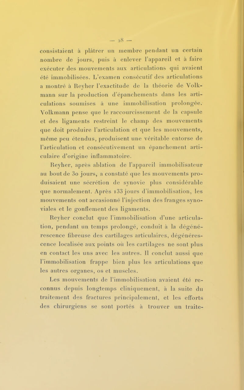 consistaient à plâtrer un membre pendant un certain nombre de jours, puis à enlever l’appareil et à faire exécuter des mouvements aux articulations qui avaient été immobilisées. L’examen consécutif des articulations a montré à Reyher l’exactitude de la théorie de Volk- mann sur la production d’épanchements dans les arti- culations soumises à une immobilisation prolongée. Volkmann pense que le raccourcissement de la capsule et des ligaments restreint le champ des mouvements que doit produire l’articulation et que les mouvements, même peu étendus, produisent une véritable entorse de l’articulation et consécutivement un épanchement arti- culaire d’origine inflammatoire. Reyher, après ablation de l’appareil immobilisateur au bout de 3o jours, a constaté (pic les mouvements pro- duisaient une sécrétion de synovie plus considérable que normalement. Après 133 jours d’immobilisation, les mouvements ont accasionné l’injection des franges syno- viales et le gonflement des ligaments. Reyher conclut que l’immobilisation d’une articula- tion, pendant un temps prolongé, conduit à la dégéné- rescence fibreuse des cartilages articulaires, dégénéres- cence localisée aux points où les cartilages ne sont plus en contact les uns avec les autres. Il conclut aussi que l’immobilisation frappe bien plus les articulations que les autres organes, os et muscles. Les mouvements de l’immobilisation avaient été re- connus depuis longtemps cliniquement, à la suite du traitement des fractures principalement, et les efforts des chirurgiens se sont portés à trouver un traite-