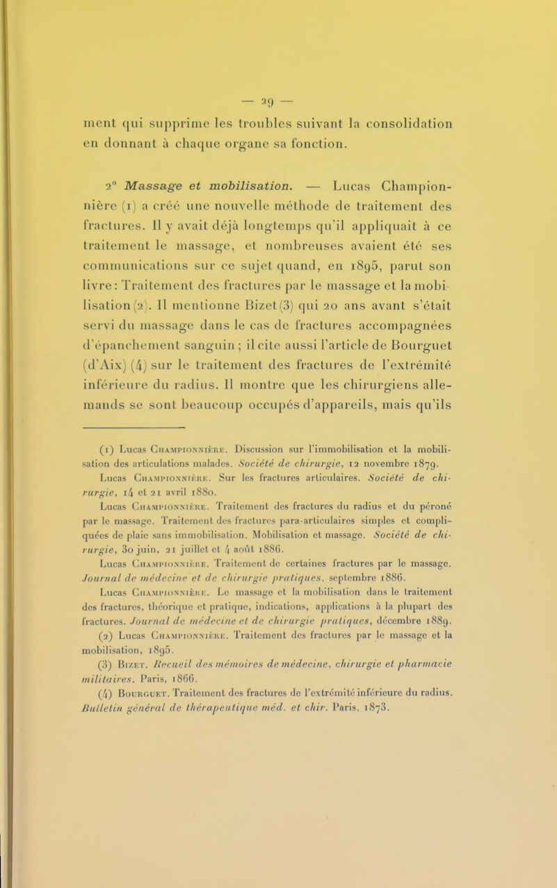 — sa- luent qui supprime les trouilles suivant la consolidation en donnant à chaque organe sa fonction. 2° Massage et mobilisation. — Lucas Chain pion- nière (i) a créé une nouvelle méthode de traitement des fractures. Il y avait déjà longtemps qu’il appliquait à ce traitement le massage, et nombreuses avaient été ses communications sur ce sujet quand, en 1896, parut son livre: Traitement des fractures par le massage et la mobi- lisation (2). Il mentionne Bizet(3) qui 20 ans avant s’était servi du massage dans le cas de fractures accompagnées d’épanchement sanguin ; il cite aussi l’article de Bourguet (d’Aix) (4) sur le traitement des fractures de l’extrémité inférieure du radius. Il montre que les chirurgiens alle- mands se sont beaucoup occupés d’appareils, mais qu’ils (1) Lucas Championnière. Discussion sur l’immobilisation et la mobili- sation des articulations malades. Société cle chirurgie, 12 novembre 1879. Lucas Championnière. Sur les fractures articulaires. Société de chi- rurgie, i4 et 21 avril 1880. Lucas Ciiampionnière. Traitement des fractures du radius et du péroné par le massage. Traitement des fractures para-articulaires simples et compli- quées de plaie sans immobilisation. Mobilisation et massage. Société de chi- rurgie, 3o juin, 21 juillet et 4 août 1886. Lucas G HA m pionnière. Traitement de certaines fractures par le massage. Journal de médecine et de chirurgie pratiques, septembre 1886. Lucas Championnièrk. Le massage et la mobilisation dans le traitement des fractures, théorique et pratique, indications, applications à la plupart des fractures. Journal de médecine et de chirurgie pratiques, décembre 1889. (2) Lucas Ghampionnière. Traitement des fractures par le massage et la mobilisation, 189b. (3) Bizet. Recueil des mémoires de médecine, chirurgie et pharmacie militaires. Paris, 1866. (4) Bourguet. Traitement des fractures de l’extrémité inférieure du radius. Bulletin général de thérapeutique méd. et chir. Paris, 1873.