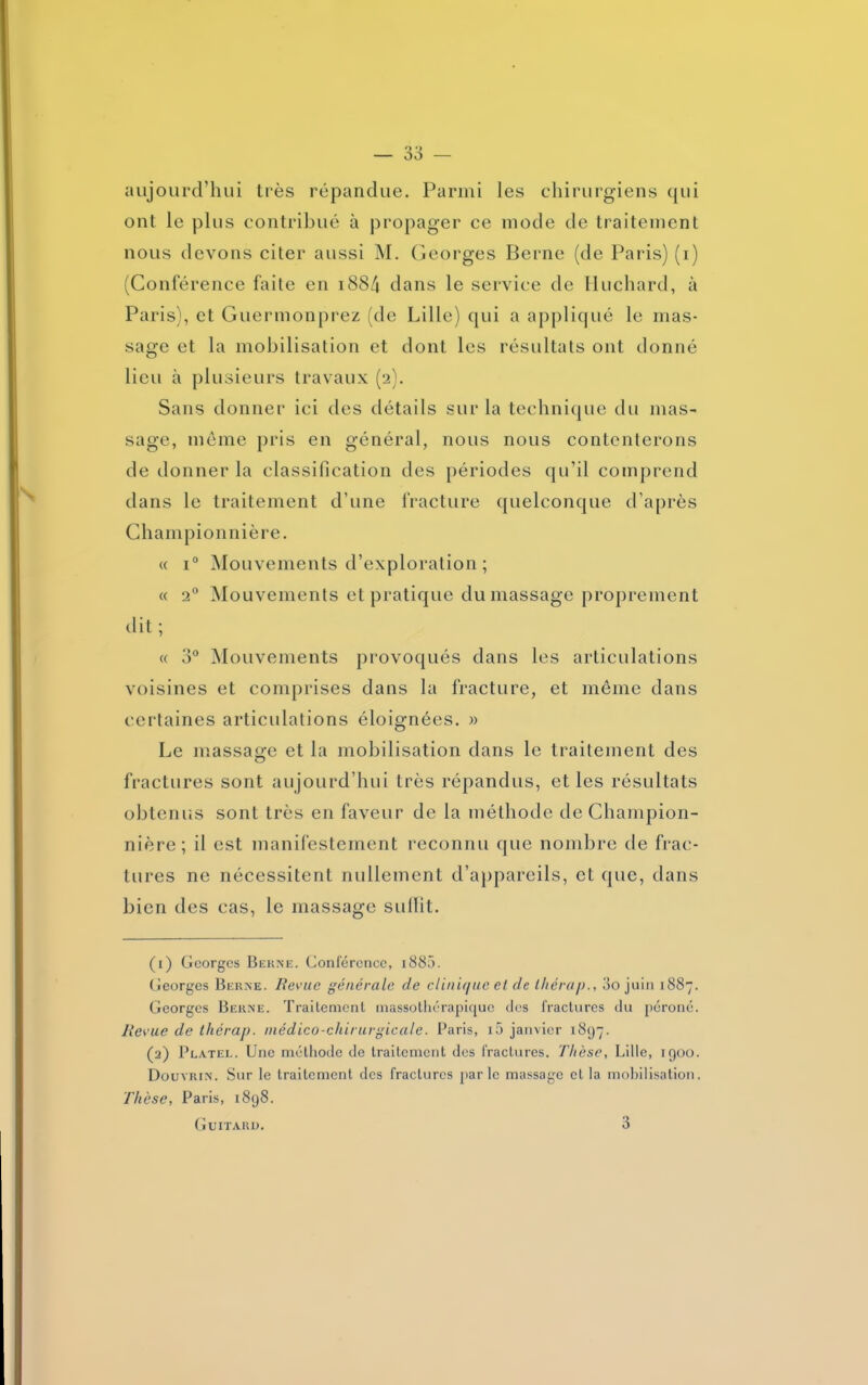 aujourd’hui très répandue. Parmi les chirurgiens qui ont le plus contribué à propager ce mode de traitement nous devons citer aussi M. Georges Berne (de Paris) (i) (Conférence faite en i884 dans le service de Huchard, à Paris), et Guermonprez (de Lille) qui a appliqué le mas- sage et la mobilisation et dont les résultats ont donné lieu à plusieurs travaux (2). Sans donner ici des détails sur la technique du mas- sage, même pris en général, nous nous contenterons de donner la classification des périodes qu’il comprend dans le traitement d’une fracture quelconque d’après Championnière. « i° Mouvements d’exploration ; « 20 Mouvements et pratique du massage proprement dit ; « 3° Mouvements provoqués dans les articulations voisines et comprises dans la fracture, et même dans certaines articulations éloignées. » Le massage et la mobilisation dans le traitement des fractures sont aujourd’hui très répandus, et les résultats obtenus sont très en faveur de la méthode de Champion- nière; il est manifestement reconnu que nombre de frac- tures ne nécessitent nullement d’appareils, et que, dans bien des cas, le massage suffît. (1) Georges Berne. Conférence, 1885. Georges Berne. Revue générale de clinique et de ihérap., 00 juin 1887. Georges Berne. Traitement massothérapicpjc des fractures du péroné. Revue de thérap. médico-chirurgicale. Paris, i5 janvier 1897. (2) Platel. Une méthode de traitement des fractures. Thèse, Lille, 1900. Douyrin. Sur le traitement des fractures parle massage et la mobilisation. Thèse, Paris, 1898.