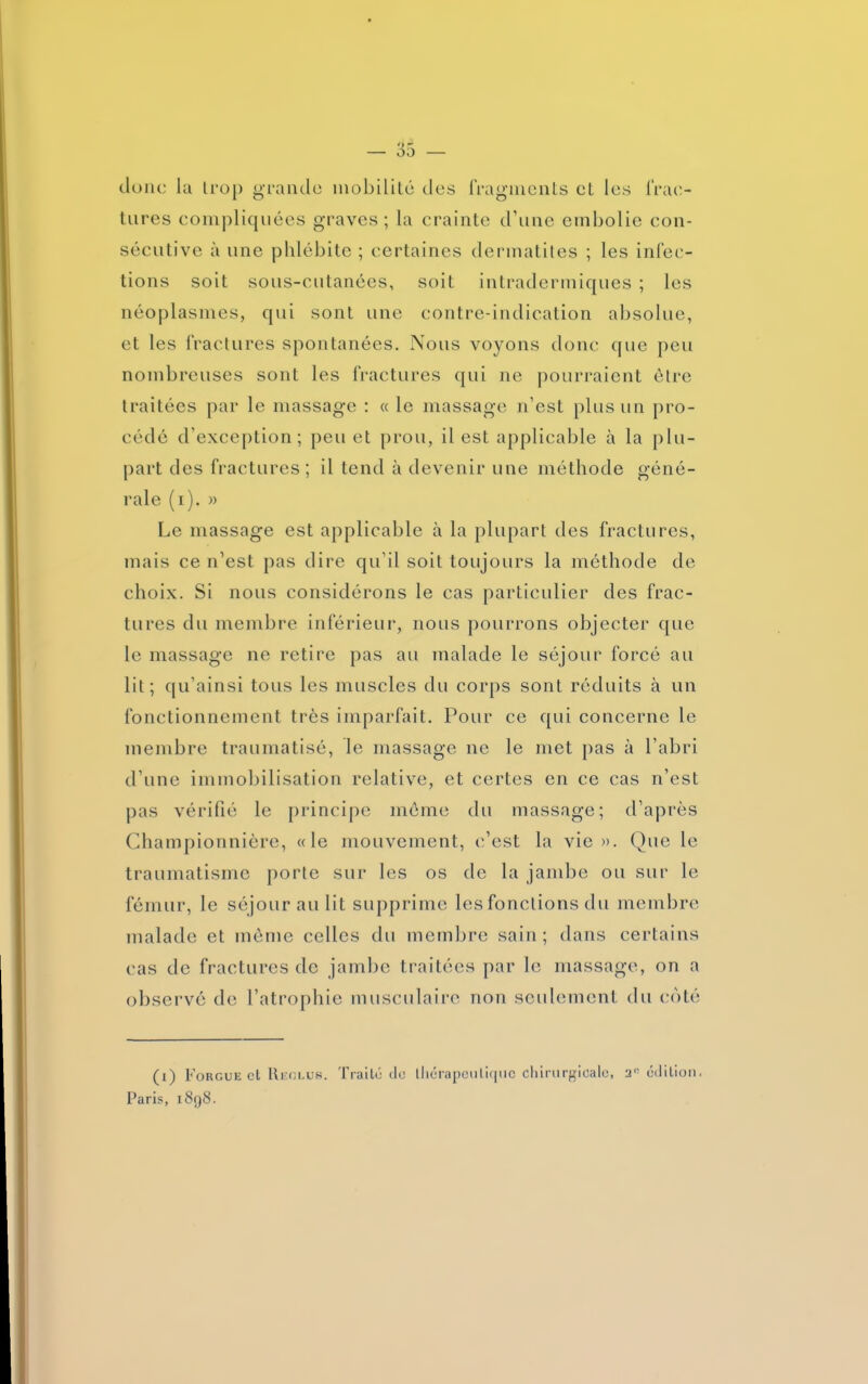 donc la trop grande mobilité des fragments et les frac- tures compliquées graves; la crainte d’une embolie con- sécutive à une phlébite ; certaines dermatites ; les infec- tions soit sous-cutanées, soit intradermiques ; les néoplasmes, qui sont une contre-indication absolue, et les fractures spontanées. Nous voyons donc que peu nombreuses sont les fractures qui ne pourraient être traitées par le massage : « le massage n’est plus un pro- cédé d’exception; peu et prou, il est applicable à la plu- part des fractures ; il tend à devenir une méthode géné- rale (i). » Le massage est applicable à la plupart des fractures, mais ce n’est pas dire qu’il soit toujours la méthode de choix. Si nous considérons le cas particulier des frac- tures du membre inférieur, nous pourrons objecter que le massage ne retire pas au malade le séjour forcé au lit; qu’ainsi tous les muscles du corps sont réduits à un fonctionnement très imparfait. Pour ce qui concerne le membre traumatisé, le massage 11e le met pas à l’abri d’une immobilisation relative, et certes en ce cas n’est pas vérifié le principe même du massage; d’après Championnière, «le mouvement, c’est la vie». Que le traumatisme porte sur les os de la jambe ou sur le fémur, le séjour au lit supprime les fonctions du membre malade et même celles du membre sain; dans certains cas de fractures de jambe traitées par le massage, on a observé de l’atrophie musculaire non seulement du coté (1) Forgue et Reclus. Traité tic thérapeutique chirurgicale, 2l! édition.