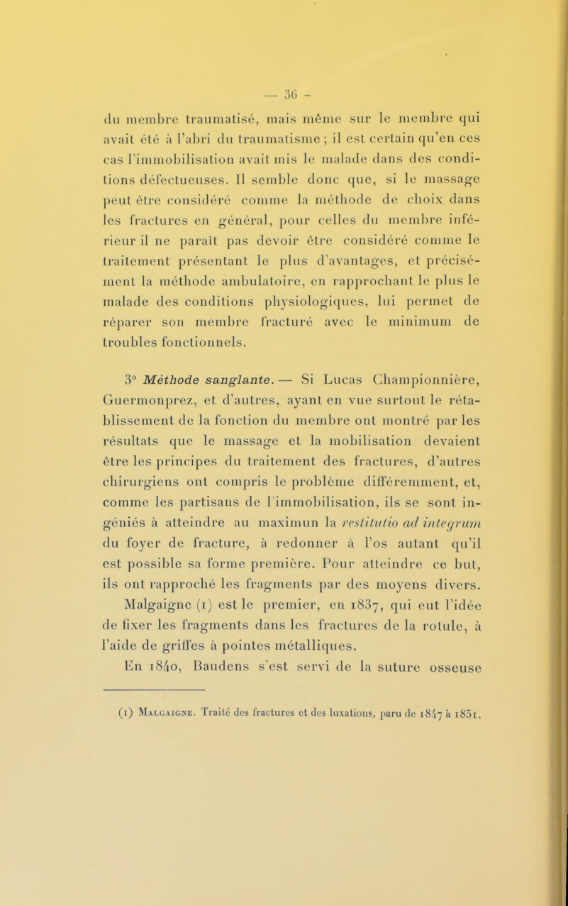 — 3ü - clu membre traumatisé, mais môme sur le membre qui avait été à l’abri du traumatisme ; il est certain qu’en ces cas l’immobilisation avait mis le malade dans des condi- tions défectueuses. Il semble donc que, si le massage peut être considéré comme la méthode de choix dans les fractures en général, pour celles du membre infé- rieur il ne paraît pas devoir être considéré comme le traitement présentant le plus d’avantages, et précisé- ment la méthode ambulatoire, en rapprochant le plus le malade des conditions physiologiques, lui permet de réparer son membre fracturé avec le minimum de troubles fonctionnels. 3° Méthode sanglante. — Si Lucas Championnière, Guermonprez, et d’autres, ayant en vue surtout le réta- blissement de la fonction du membre ont montré parles résultats que le massage et la mobilisation devaient être les principes du traitement des fractures, d’autres chirurgiens ont compris le problème différemment, et, comme les partisans de l’immobilisation, ils se sont in- géniés à atteindre au maximun la restitutio ad integrum du foyer de fracture, à redonner à l’os autant qu’il est possible sa forme première. Pour atteindre ce but, ils ont rapproché les fragments par des moyens divers. Malgaigne (i) est le premier, en 1837, qui eut l’idée de fixer les fragments dans les fractures de la rotule, à l’aide de grilles à pointes métalliques. En i84o, Baudens s’est servi de la suture osseuse (1) Malgaigne. Traité des fractures et des luxations, paru de 18/17 à i85i.