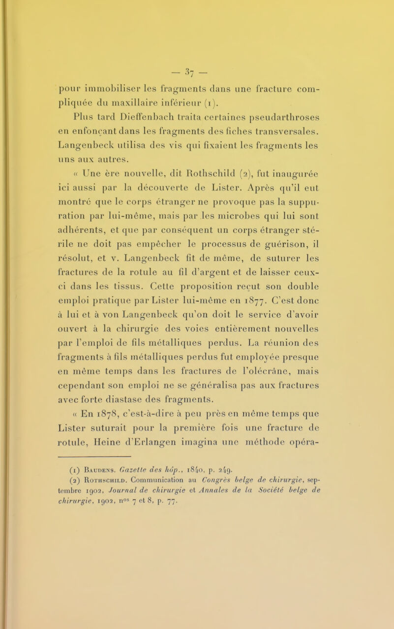 - 3 7 - pour immobiliser les fragments dans une fracture com- pliquée du maxillaire inférieur (i). Plus tard Dieffenbach traita certaines pseudarthroses en enfonçant dans les fragments des fiches transversales. Langenbeck utilisa des vis qui fixaient les fragments les uns aux autres. « Une ère nouvelle, dit Rothschild (2), fut inaugurée ici aussi par la découverte de Lister. Après qu’il eut montré que le corps étranger ne provoque pas la suppu- ration par lui-même, mais par les microbes qui lui sont adhérents, et que par conséquent un corps étranger sté- rile ne doit pas empêcher le processus de guérison, il résolut, et v. Langenbeck fit de même, de suturer les fractures de la rotule au fil d’argent et de laisser ceux- ci dans les tissus. Cette proposition reçut son double emploi pratique par Lister lui-même en 1877. C’est donc à lui et à von Langenbeck qu’on doit le service d’avoir ouvert à la chirurgie des voies entièrement nouvelles par l’emploi de fils métalliques perdus. La réunion des fragments à fils métalliques perdus fut employée presque en même temps dans les fractures de l'olécrane, mais cependant son emploi ne se généralisa pas aux fractures avec forte diastase des fragments. « En 1878, c’est-à-dire à peu près en même temps que Lister suturait pour la première fois une fracture de rotule, Heine d’Erlangen imagina une méthode opéra- (1) Baudens. Gazette des hop., i84o, p. a/îg. (2) Rothschild. Communication au Congrès belge de chirurgie, sep- tembre 1902, Journal de chirurgie et Annales de la Société belge de