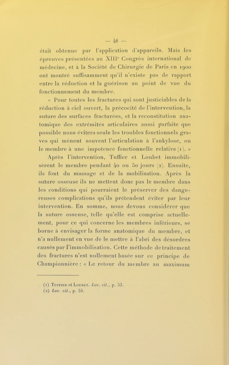 était obtenue par l’application d’appareils. Mais les épreuves présentées au XIIIe Congrès international de médecine, et à la Société de Chirurgie de Paris en 1900 ont montré suffisamment qu’il n’existe pas de rapport entre la réduction et la guérison au point de vue du fonctionnement du membre. « Pour toutes les fractures qui sont justiciables delà réduction à ciel ouvert, la précocité de l’intervention, la suture des surfaces fracturées, et la reconstitution ana- tomique des extrémités articulaires aussi parfaite que possible nous évitera seule les troubles fonctionnels gra- ves qui mènent souvent l’articulation à l’ankylose, ou le membre à une impotence fonctionnelle relative (ij. » Après l’intervention, Tuilier et Loubet immobili- sèrent le membre pendant 4o ou 5o jours (2). Ensuite, ils font du massage et de la mobilisation. Après la suture osseuse ils ne mettent donc pas le membre dans les conditions qui pourraient le préserver des dange- reuses complications qu’ils prétendent éviter par leur intervention. En somme, nous devons considérer que la suture osseuse, telle qu’elle est comprise actuelle- ment, pour ce qui concerne les membres inférieurs, se borne à envisager la forme anatomique du membre, et n’a nullement en vue de le mettre à l’abri des désordres causés par l’immobilisation. Cette méthode detraitement des fractures n’est nullement basée sur ce principe de Championnièrc : «Le retour du membre au maximum (1) Tuffier et Loubet. Luc. cil., p. 53. (a) Loc. cit., p. 55.