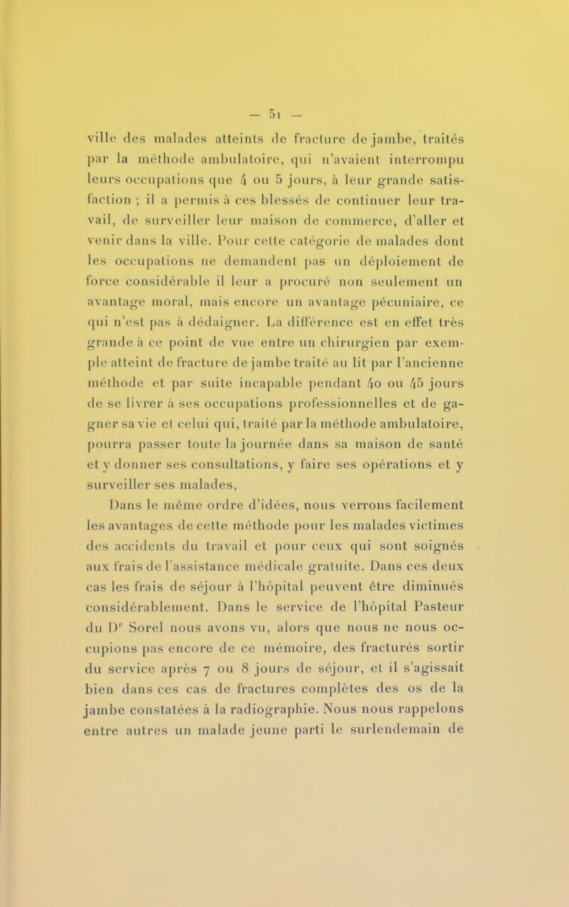 ville des malades atteints de fracture de jambe, traités par la méthode ambulatoire, qui n’avaient interrompu leurs occupations que 4 ou 5 jours, à leur grande satis- faction ; il a permis à ces blessés de continuer leur tra- vail, de surveiller leur maison de commerce, d’aller et venir dans la ville. Pour cette catégorie de malades dont les occupations ne demandent pas un déploiement de force considérable il leur a procuré non seulement un avantage moral, mais encore un avantage pécuniaire, ce qui n’est pas dédaigner. La différence est en effet très grande à ce point de vue entre un chirurgien par exem- ple atteint de fracture de jambe traité au lit par l’ancienne méthode et par suite incapable pendant 4o ou 45 jours de se livrer à ses occupations professionnelles et de ga- gner sa vie et celui qui, traité par la méthode ambulatoire, pourra passer toute la journée dans sa maison de santé et y donner ses consultations, y faire ses opérations et y surveiller ses malades, Dans le même ordre d’idées, nous verrons facilement les avantages de cette méthode pour les malades victimes des accidents du travail et pour ceux qui sont soignés aux frais de l’assistance médicale gratuite. Dans ces deux cas les frais de séjour à l’hôpital peuvent être diminués Considérablement. Dans le service de l’hôpital Pasteur du Dr Sorel nous avons vu, alors que nous ne nous oc- cupions pas encore de ce mémoire, des fracturés sortir du service après 7 ou 8 jours de séjour, et il s’agissait bien dans ces cas de fractures complètes des os de la jambe constatées à la radiographie. Nous nous rappelons entre autres un malade jeune parti le surlendemain de