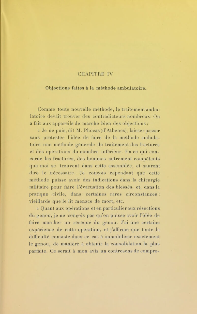 Objections faites à la méthode ambulatoire. Comme toute nouvelle méthode, le traitement ambu- latoire devait trouver des contradicteurs nombreux. On a fait aux appareils de marche bien des objections : « Je ne puis, dit M. Phocas (d’Athènes), laisser passer sans protester l'idée de faire de la méthode ambula- toire une méthode générale de traitement des fractures et des opérations du membre inférieur. En ce qui con- cerne les fractures, des hommes autrement compétents que moi se trouvent dans cette assemblée, et sauront dire le nécessaire. Je conçois cependant que cette méthode puisse avoir des indications dans la chirurgie militaire pour faire l’évacuation des blessés, et, dans la pratique civile, dans certaines rares circonstances : vieillards que le lit menace de mort, etc. « Quant aux opérations et en particulier aux résections du genou, je ne conçois pas qu’on puisse avoir l’idée de faire marcher un réséqué du genou. J’ai une certaine expérience de cette opération, et j’affirme que toute la difficulté consiste dans ce cas à immobiliser exactement le genou, de manière à obtenir la consolidation la plus parfaite. Ce serait à mon avis un contresens de compro-