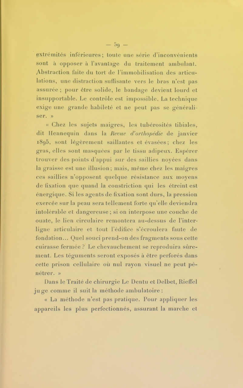 - - extrémités inférieures; toute une série d’inconvénients sont à opposer à l’avantage du traitement ambulant. Abstraction faite du tort de l’immobilisation des articu- lations, une distraction suffisante vers le bras n’est pas assurée ; pour être solide, le bandage devient lourd et insupportable. Le contrôle est impossible. La technique exige une grande habileté et ne peut pas se générali- ser. » « Chez les sujets maigres, les tubérosités tibiales, dit Hennequin dans la Revue (Vorthopédie de janvier i8q5, sont légèrement saillantes et évasées; chez les gras, elles sont masquées par le tissu adipeux. Espérer trouver des points d’appui sur des saillies noyées dans la graisse est une illusion; mais, meme chez les maigres ces saillies n’opposent quelque résistance aux moyens de fixation que quand la constriction qui les étreint est énergique. Si les agents de fixation sont durs, la pression exercée sur la peau sera tellement forte qu’elle deviendra intolérable et dangereuse ; si on interpose une couche de ouate, le lien circulaire remontera au-dessus de l’inter- ligne articulaire et tout l’édifice s’écroulera faute de fondation... Quel souci prend-on des fragments sous cette cuirasse fermée ? Le chevauchement se reproduira sûre- ment. Les téguments seront exposés à être perforés dans celle prison cellulaire où nul rayon visuel ne peut pé- nétrer. » Dans le Traité de chirurgie Le Dentu et Delbet, Rieffel juge comme il suit la méthode ambulatoire : « La méthode n’est pas pratique. Pour appliquer les appareils les plus perfectionnés, assurant la marche et