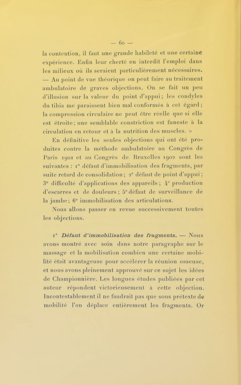 la contention, il faut une grande habileté et une certaine expérience. Enfin leur cherté en interdit l’emploi dans les milieux où ils seraient particulièrement nécessaires. — Au point de vue théorique on peut faire au traitement ambulatoire de graves objections. On se fait un peu d’illusion sur la valeur du point d’appui ; les condyles du tibia me paraissent bien mal conformés à cet égard; la compression circulaire ne peut être réelle que si elle est étroite; une semblable constriction est funeste à la circulation en retour et à la nutrition des muscles. » En définitive les seules objections qui ont été pro- duites contre la méthode ambulatoire au Congrès de Paris 1901 et au Congrès de Bruxelles 1902 sont les suivantes : i° défaut d’immobilisation des fragments, par suite retard de consolidation; 20 défaut de point d’appui ; 3° difficulté d’applications des appareils; 4° production d’escarres et de douleurs; 5° défaut de surveillance de la jambe; 6° immobilisation des articulations. Nous allons passer en revue successivement toutes les objections. i° Défaut d’immobilisation des fragments. — Nous avons montré avec soin dans notre paragraphe sur le massage et la mobilisation combien une certaine mobi- lité était avantageuse pour accélérer la réunion osseuse, et nous avons pleinement approuvé sur ce sujet les idées de Championnière. Les longues études publiées par cet auteur répondent victorieusement à cette objection. Incontestablement il ne faudrait pas que sous prétexte de mobilité l’on déplace entièrement les fragments. Or