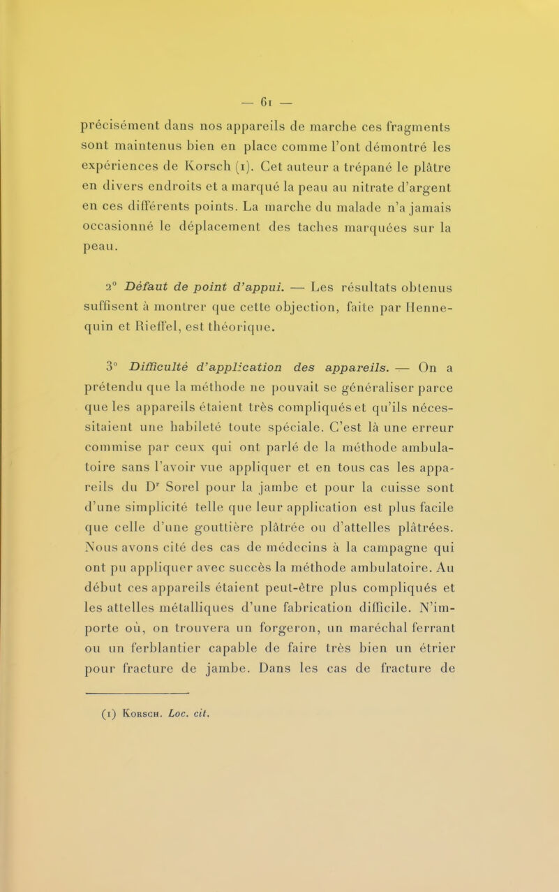précisément dans nos appareils de marche ces fragments sont maintenus bien en place comme l’ont démontré les expériences de Korsch (i). Cet auteur a trépané le plâtre en divers endroits et a marqué la peau au nitrate d’argent en ces différents points. La marche du malade n’a jamais occasionné le déplacement des taches marquées sur la peau. 2° Défaut de point d’appui. — Les résultats obtenus suffisent à montrer que cette objection, faite par Henne- quin et Rieffel, est théorique. 3° Difficulté d’application des appareils. — On a prétendu que la méthode ne pouvait se généraliser parce que les appareils étaient très compliqués et qu’ils néces- sitaient une habileté toute spéciale. C’est là une erreur commise par ceux qui ont parlé de la méthode ambula- toire sans l’avoir vue appliquer et en tous cas les appa- reils du Dr Sorel pour la jambe et pour la cuisse sont d’une simplicité telle que leur application est plus facile que celle d’une gouttière plâtrée ou d’attelles plâtrées. Nous avons cité des cas de médecins à la campagne qui ont pu appliquer avec succès la méthode ambulatoire. Au début ces appareils étaient peut-être plus compliqués et les attelles métalliques d’une fabrication difficile. N’im- porte où, on trouvera un forgeron, un maréchal ferrant ou un ferblantier capable de faire très bien un étrier pour fracture de jambe. Dans les cas de fracture de (i) Korsch. Loc. cit.
