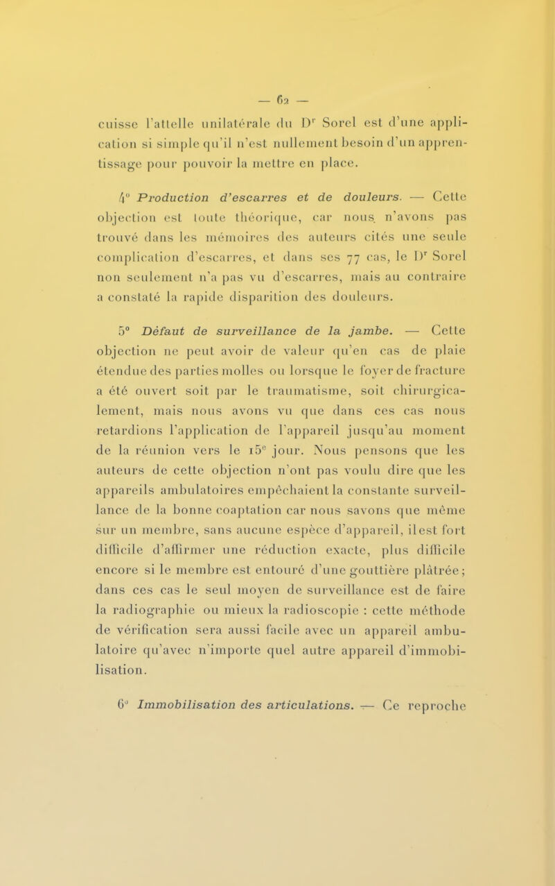 cuisse l’attelle unilatérale du Dr Sorel est d’une appli- cation si simple qu’il n’est nullement besoin d’un appren- tissage pour pouvoir la mettre en place. 4° Production d’escarres et de douleurs. — Cette objection est toute théorique, car nous n’avons pas trouvé dans les mémoires des auteurs cités une seule complication d’escarres, et dans scs 77 cas, le I)r Sorel non seulement n’a pas vu d’escarres, mais au contraire a constaté la rapide disparition des douleurs. 5° Défaut de surveillance de la jambe. — Celle objection ne peut avoir de valeur qu’en cas de plaie étendue des parties molles ou lorsque le foyer de fracture a été ouvert soit par le traumatisme, soit chirurgica- lement, mais nous avons vu que dans ces cas nous retardions l’application de l’appareil jusqu’au moment de la réunion vers le i5c jour. Nous pensons que les auteurs de cette objection n’ont pas voulu dire que les appareils ambulatoires empêchaient la constante surveil- lance de la bonne coaptation car nous savons que même sur un membre, sans aucune espèce d’appareil, ilest fort difficile d’affirmer une réduction exacte, plus difficile encore si le membre est entouré d’une gouttière plâtrée; dans ces cas le seul moyen de surveillance est de faire la radiographie ou mieux la radioscopie : cette méthode de vérification sera aussi facile avec un appareil ambu- latoire qu’avec n’importe quel autre appareil d’immobi- lisation. 6° Immobilisation des articulations. — Ce reproche