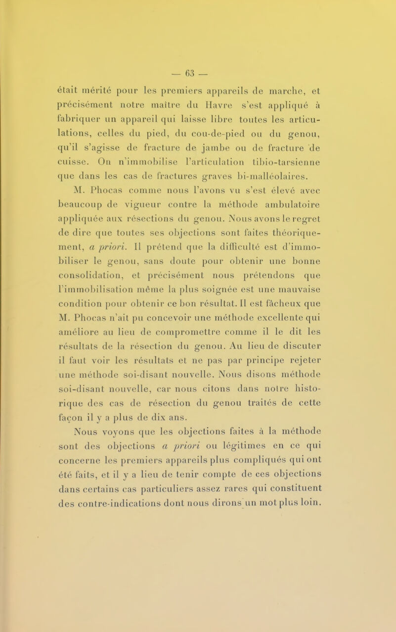 était mérité pour les premiers appareils de marche, et précisément notre maître du Havre s'est appliqué à fabriquer un appareil qui laisse libre toutes les articu- lations, celles du pied, du cou-de-pied ou du genou, qu’il s’agisse de fracture de jambe ou de fracture de cuisse. On n’immobilise l’articulation tibio-tarsienne que dans les cas de fractures graves bi-malléolaires. M. Phocas comme nous l’avons vu s’est élevé avec beaucoup de vigueur contre la méthode ambulatoire appliquée aux résections du genou. Nous avons le regret de dire que toutes ses objections sont faites théorique- ment, a priori. Il prétend que la difficulté est d’immo- biliser le genou, sans doute pour obtenir une bonne consolidation, et précisément nous prétendons que l’immobilisation même la plus soignée est une mauvaise condition pour obtenir ce bon résultat. Il est fâcheux que M. Phocas n’ait pu concevoir une méthode excellente qui améliore au lieu de compromettre comme il le dit les résultats de la résection du genou. Au lieu de discuter il faut voir les résultats et ne pas par principe rejeter une méthode soi-disant nouvelle. Nous disons méthode soi-disant nouvelle, car nous citons dans notre histo- rique des cas de résection du genou traités de cette façon il y a plus de dix ans. Nous voyons que les objections faites à la méthode sont des objections a priori ou légitimes en ce qui concerne les premiers appareils plus compliqués qui ont été faits, et il y a lieu de tenir compte de ces objections dans certains cas particuliers assez rares qui constituent des contre-indications dont nous dirons un mot plus loin.