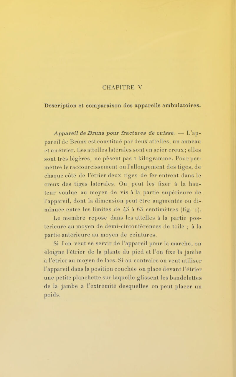 CHAPITRE V Description et comparaison des appareils ambulatoires. Appareil de Bruns pour fractures de cuisse. — L’ap- pareil de Bruns est constitué par deux attelles, un anneau et un étrier. Lesaltelles latérales sont en acier creux; elles sont très légères, ne pèsent pas i kilogramme. Pour per- mettre le raccourcissement ou l’allongement des liges, de chaque côté de l’étrier deux tiges de fer entrent dans le creux des tiges latérales. On peut les fixer à la hau- teur voulue au moyen de vis à la partie supérieure de l’appareil, dont la dimension peut être augmentée ou di- minuée entre les limites de 43 à 63 centimètres (fig. i). Le membre repose dans les attelles à la partie pos- térieure au moyen de demi-circonférences de toile ; à la partie antérieure au moyen de ceintures. Si l’on veut se servir de l’appareil pour la marche, on éloigne l’étrier de la plante du pied et l’on fixe la jambe à l’étrier au moyen de lacs. Si au contraire on veut utiliser l’appareil dans la position couchée on place devant l’étrier une petite planchette sur laquelle glissent les bandelettes de la jambe à l’extrémité desquelles on peut placer un poids.