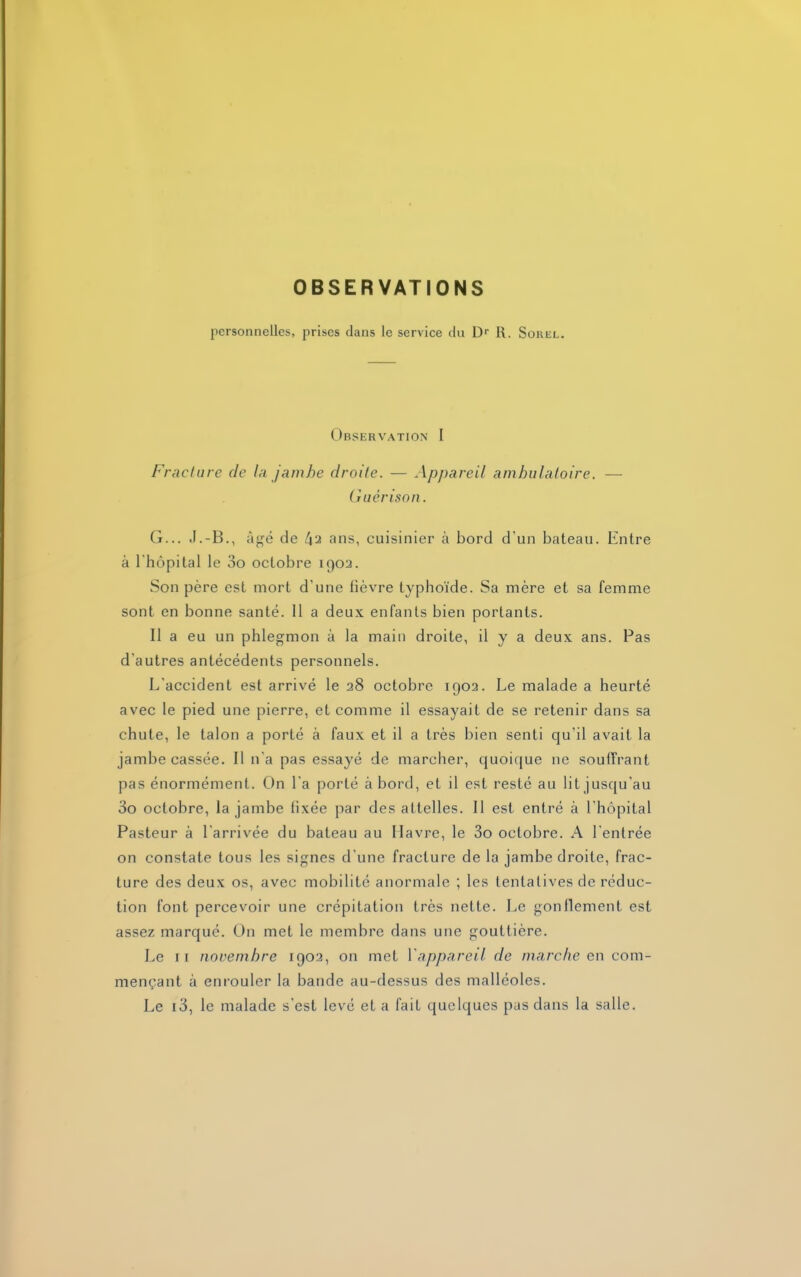 OBSERVATIONS personnelles, prises clans le service du Dr R. Souel. Observation I Fracture cle la jambe droite. — Appareil ambulatoire. — Guérison. G... J.-B., âgé de 42 ans, cuisinier à bord d’un bateau. Entre à l'hôpital le 3o octobre 1902. Son père est mort d'une lièvre typhoïde. Sa mère et sa femme sont en bonne santé. 11 a deux enfants bien portants. Il a eu un phlegmon à la main droite, il y a deux ans. Pas d'autres antécédents personnels. L'accident est arrivé le 28 octobre 1902. Le malade a heurté avec le pied une pierre, et comme il essayait de se retenir dans sa chute, le talon a porté à faux et il a très bien senti qu’il avait la jambe cassée. Il n’a pas essayé de marcher, quoique 11e souffrant pas énormément. On l'a porté à bord, et il est resté au lit jusqu’au 3o octobre, la jambe lixée par des attelles. Il est entré à l’hôpital Pasteur à l’arrivée du bateau au Havre, le 3o octobre. A l'entrée on constate tous les signes d’une fracture de la jambe droite, frac- ture des deux os, avec mobilité anormale ; les lentalives de réduc- tion font percevoir une crépitation très nette. Le gonflement est assez marqué. On met le membre dans une gouttière. Le 11 novembre 1902, on met Yappareil de marche en com- mençant cà enrouler la bande au-dessus des malléoles. Le 13, le malade s’est levé et a fait quelques pas dans la salle.