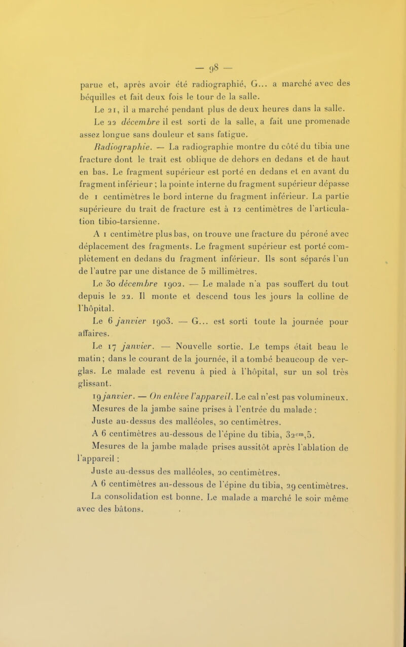 parue et, après avoir été radiographié, G... a marché avec des béquilles et fait deux fois le tour de la salle. Le 21, il a marché pendant plus de deux heures dans la salle. Le 23 décembre il est sorti de la salle, a fait une promenade assez longue sans douleur et sans fatigue. Radiographie. — La radiographie montre du côté du tibia une fracture dont le trait est oblique de dehors en dedans et de haut en bas. Le fragment supérieur est porté en dedans et en avant du fragment inférieur ; la pointe interne du fragment supérieur dépasse de i centimètres le bord interne du fragment inférieur. La partie supérieure du trait de fracture est à 12 centimètres de l'articula- tion tibio-tarsienne. A 1 centimètre plus bas, on trouve une fracture du péroné avec déplacement des fragments. Le fragment supérieur est porté com- plètement en dedans du fragment inférieur. Ils sont séparés l'un de l’autre par une distance de 5 millimètres. Le 3o décembre 1902. — Le malade n'a pas souffert du tout depuis le 22. Il monte et descend tous les jours la colline de l'hôpital. Le 6 janvier 1903. — G... est sorti toute la journée pour affaires. Le 17 janvier. — Nouvelle sortie. Le temps était beau le matin; dans le courant de la journée, il a tombé beaucoup de ver- glas. Le malade est revenu à pied à l'hôpital, sur un sol très glissant. iç)janvier. — On enlève l appareil. Le cal n'est pas volumineux. Mesures de la jambe saine prises à l'entrée du malade : Juste au-dessus des malléoles, 20 centimètres. A 6 centimètres au-dessous de l'épine du tibia, 32cm,5. Mesures de la jambe malade prises aussitôt après l'ablation de l'appareil : Juste au-dessus des malléoles, 20 centimètres. A 6 centimètres au-dessous de l'épine du tibia, 29 centimètres. La consolidation est bonne. Le malade a marché le soir même avec des bâtons.