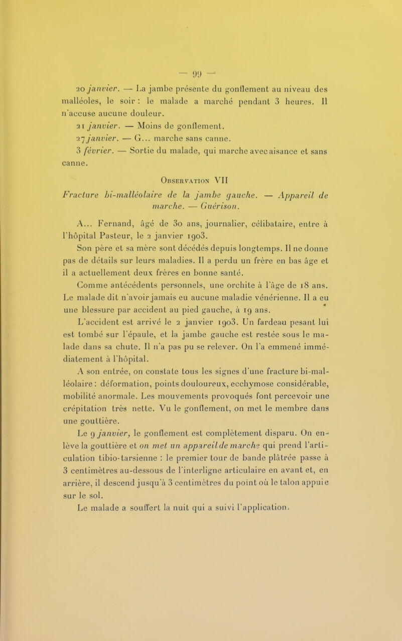 - DU - 20 janvier. — La jambe présente du gonflement au niveau des malléoles, le soir : le malade a marché pendant 3 heures. Il n'accuse aucune douleur. 21 janvier. — Moins de gonflement. 27 janvier. — G... marche sans canne. 3 février. — Sortie du malade, qui marche avec aisance et sans canne. Observation VII Fracture bi-malléolaire de la jambe gauche. — Appareil de marche. — Guérison. A... Fernand, âgé de 3o ans, journalier, célibataire, entre à l'hôpital Pasteur, le 2 janvier 1903. Son père et sa mère sont décédés depuis longtemps. Il ne donne pas de détails sur leurs maladies. Il a perdu un frère en bas âge et il a actuellement deux frères en bonne santé. Comme antécédents personnels, une orchite à l'âge de 18 ans. Le malade dit n'avoir jamais eu aucune maladie vénérienne. Il a eu une blessure par accident au pied gauche, à 19 ans. L’accident est arrivé le 2 janvier 1903. Un fardeau pesant lui est tombé sur l'épaule, et la jambe gauche est restée sous le ma- lade dans sa chute. Il n'a pas pu se relever. On l’a emmené immé- diatement à l'hôpital. A son entrée, on constate tous les signes d’une fracture bi-mal- léolaire: déformation, points douloureux, ecchymose considérable, mobilité anormale. Les mouvements provoqués font percevoir une crépitation très nette. Vu le gonflement, on met le membre dans une gouttière. Le 9 janvier, le gonflement est complètement disparu. On en- lève la gouttière et on met un appareil de marche qui prend l’arti- culation tibio-tarsienne : le premier tour de bande plâtrée passe â 3 centimètres au-dessous de l'interligne articulaire en avant et, en arrière, il descend jusqu'à 3 centimètres du point où le talon appuie sur le sol. Le malade a souffert la nuit qui a suivi l’application.