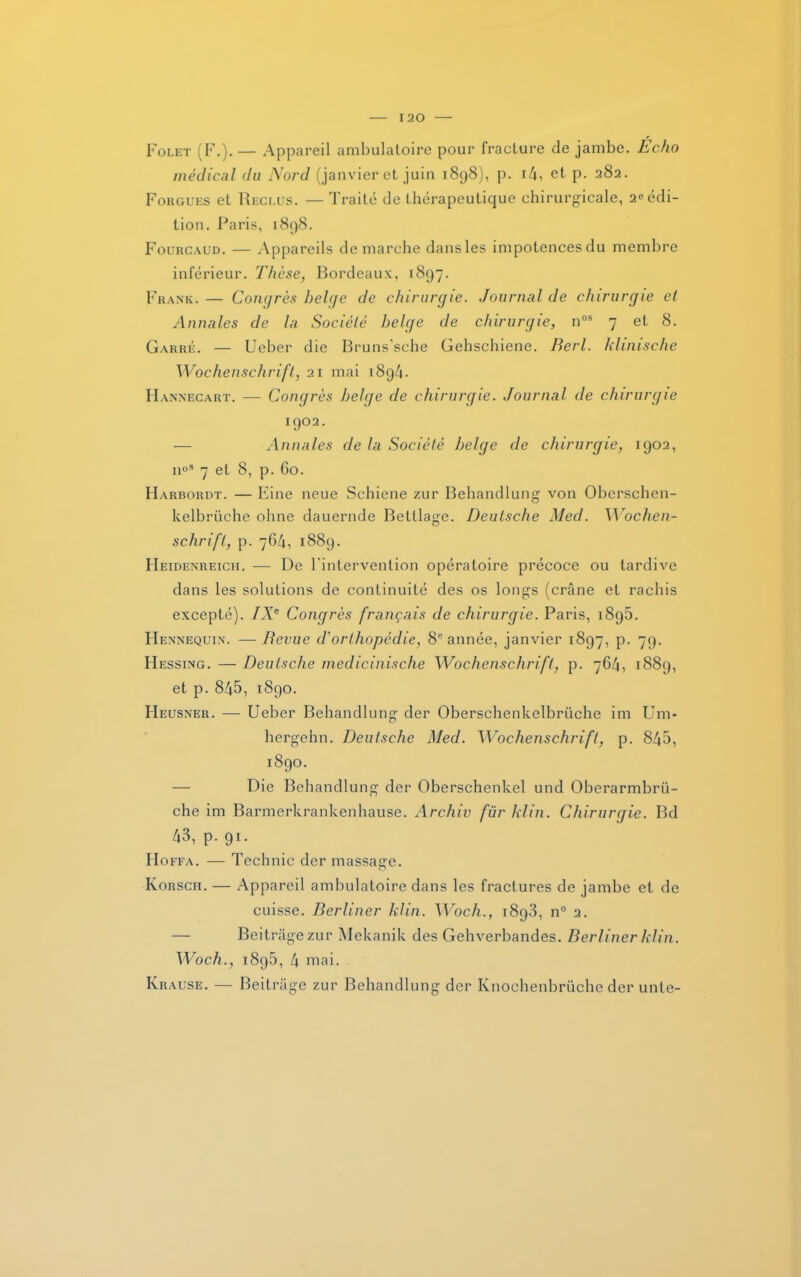 I 20 Folet (F.). — Appareil ambulatoire pour fracture de jambe. Écho médical du Nord (janvier et juin 1898), p. 14, et p. 282. Forgues et Reclus. — Traité de thérapeutique chirurgicale, 2« édi- tion. Paris, 1898. Fourcaud. — Appareils démarché dansles impotencesdu membre inférieur. Thèse, Bordeaux, 1897. Frank. — Congrès belge de chirurgie. Journal de chirurgie et Annales de la Société belge de chirurgie, nos 7 et 8. Garré. — Ueber die Bruns’sche Gehschiene. Berl. klinische Wochenschrift, 21 mai 1894. Hannecart. — Congrès belge de chirurgie. Journal de chirurgie 1902. — Annales de la Société belge de chirurgie, 1902, n°s 7 et 8, p. 60. Harbordt. — Eine neue Schiene zur Behandlung von Oberschen- kelbrüche ohne dauernde Betllage. Deutsche Med. Wochen- schrift, p. 764, 1889. Heidenreich. — De l'intervention opératoire précoce ou tardive dans les solutions de continuité des os longs (crâne et rachis excepté). IXe Congrès français de chirurgie. Paris, 189b. Hennequin. — Revue d'orthopédie, 8e année, janvier 1897, p. 79. Hessing. — Deutsche medicinische Wochenschrift, p. 764, 1889, et p. 845, 1890. Heusner. — Ueber Behandlung der Oberschenkelbrüche im Uni- hergehn. Deutsche Med. Wochenschrift, p. 845, 1890. Die Behandlung der Oberschenkel und Oberarmbrü- che im Barmerkrankenhause. Archiv für klin. Chirurgie. Bd 43, p. 91. Hoffa. — Technic der massage. Korsch. — Appareil ambulatoire dans les fractures de jambe et de cuisse. Berliner klin. Woch., 1893, n° 2. — Beitrâgezur Mekanik des Gehverbandes. Berliner klin. Woch., 1895, 4 mai. Krause. — Beitrâge zur Behandlung der Knochenbrüche der unie-