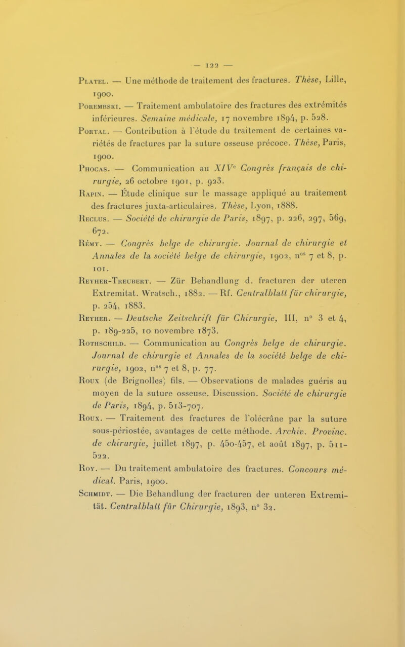 Platel. — Une méthode de traitement des fractures. Thèse, Lille, 1900. Porembski. — Traitement ambulatoire des fractures des extrémités inférieures. Semaine médicale, 17 novembre 189/1, P- ^28. Portal. — Contribution à l’étude du traitement de certaines va- riétés de fractures par la suture osseuse précoce. Thèse, Paris, 1900. Phocas. — Communication au XIVe Congrès français de chi- rurgie, 26 octobre 1901, p. 923. Rapin. — Étude clinique sur le massage appliqué au traitement des fractures juxta-articulaires. Thèse, Lyon, 1888. Reclus. — Société de chirurgie de Paris, 1897, p. 226, 297, 56g, 672. Rémy. — Congrès belge de chirurgie. Journal de chirurgie et Annales de la société belge de chirurgie, 1902, nos 7 et 8, p. 101. Reyher-Treubert. — Ziir Behandlung d. fracturen der uleren Extremitat. NVratscb., 1882.—Rf. Cenlralblatt fur chirurgie, p. 254, i883. Reyiier. — Deutsche Zeitschrift fur Chirurgie, III, n° 3 et 4, p. 189-225, 10 novembre 1873. Rothschild. — Communication au Congrès belge de chirurgie. Journal de chirurgie et Annales de la société belge de chi- rurgie, 1902, nos 7 et 8, p. 77. Roux (de Brignolles) fils. — Observations de malades guéris au moyen de la suture osseuse. Discussion. Société de chirurgie de Paris, 1894, p. 513-707. Roux. — Traitement des fractures de l'olécrane par la suture sous-périostée, avantages de cette méthode. Archiv. Provinc. de chirurgie, juillet 1897, p. 45o-457, et août 1897, p. 5ii- 522. Roy. — Du traitement ambulatoire des fractures. Concours mé- dical. Paris, 1900. Schmidt. — Die Behandlung der fracturen der unteren Extremi- tat. Cenlralblatt fur Chirurgie, 1893, n° 32.