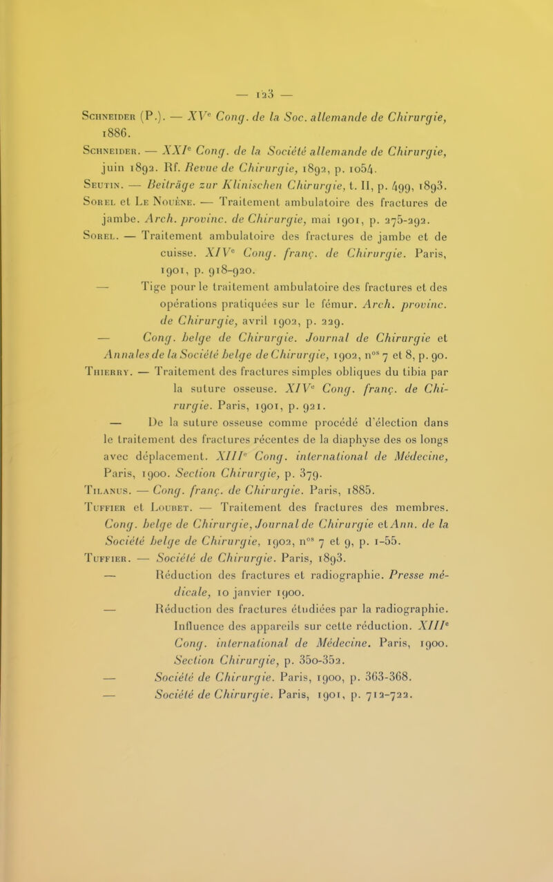 Schneider (P.). — XVe Cong. de la Soc. allemande de Chirurgie, 1886. Schneider. — XXIe Gong, de la Société allemande de Chirurgie, juin 1892. Rf. Revue de Chirurgie, 1892, p. io54. Seutin. — Beitrâge zur Klinischen Chirurgie, t. II, p. 499, 1893. Sorel et Le Nouène. — Traitement ambulatoire des fractures de jambe. Arch. provine, de Chirurgie, mai 1901, p. 275-292. Sorel. — Traitement ambulatoire des fractures de jambe et de cuisse. XIVe Cong. franç. de Chirurgie. Paris, 1901, p. 918-920. Tige pour le traitement ambulatoire des fractures et des opérations pratiquées sur le fémur. Arch. provinc. de Chirurgie, avril 1902, p. 229. — Cong. belge de Chirurgie. Journal de Chirurgie et Annales de la Société belge de Chirurgie, 1902, nos 7 et 8, p. 90. Thierry. — Traitement des fractures simples obliques du tibia par la suture osseuse. XIVe Cong. franç. de Chi- rurgie. Paris, 1901, p. 921. — De la suture osseuse comme procédé d'élection dans le traitement des fractures récentes de la diaphyse des os longs avec déplacement. XIII'' Cong. international de Médecine, Paris, 1900. Section Chirurgie, p. 379. Tilanus. — Cong. franç. de Chirurgie. Paris, 1885. Tufeier et Loubet. — Traitement des fractures des membres. Cong. belge de Chirurgie, Journal de Chirurgie et Ann. de la Société belge de Chirurgie, 1902, n03 7 et 9, p. 1—55. Tuffier. — Société de Chirurgie. Paris, 1893. — Réduction des fractures et radiographie. Presse mé- dicale, 10 janvier 1900. Réduction des fractures étudiées par la radiographie. Influence des appareils sur cette réduction. XIIIe Cong. international de Médecine. Paris, 1900. Section Chirurgie, p. 35o-352. — Société de Chirurgie. Paris, 1900, p. 303-3G8. Société de Chirurgie. Paris, 1901, p. 712-722.