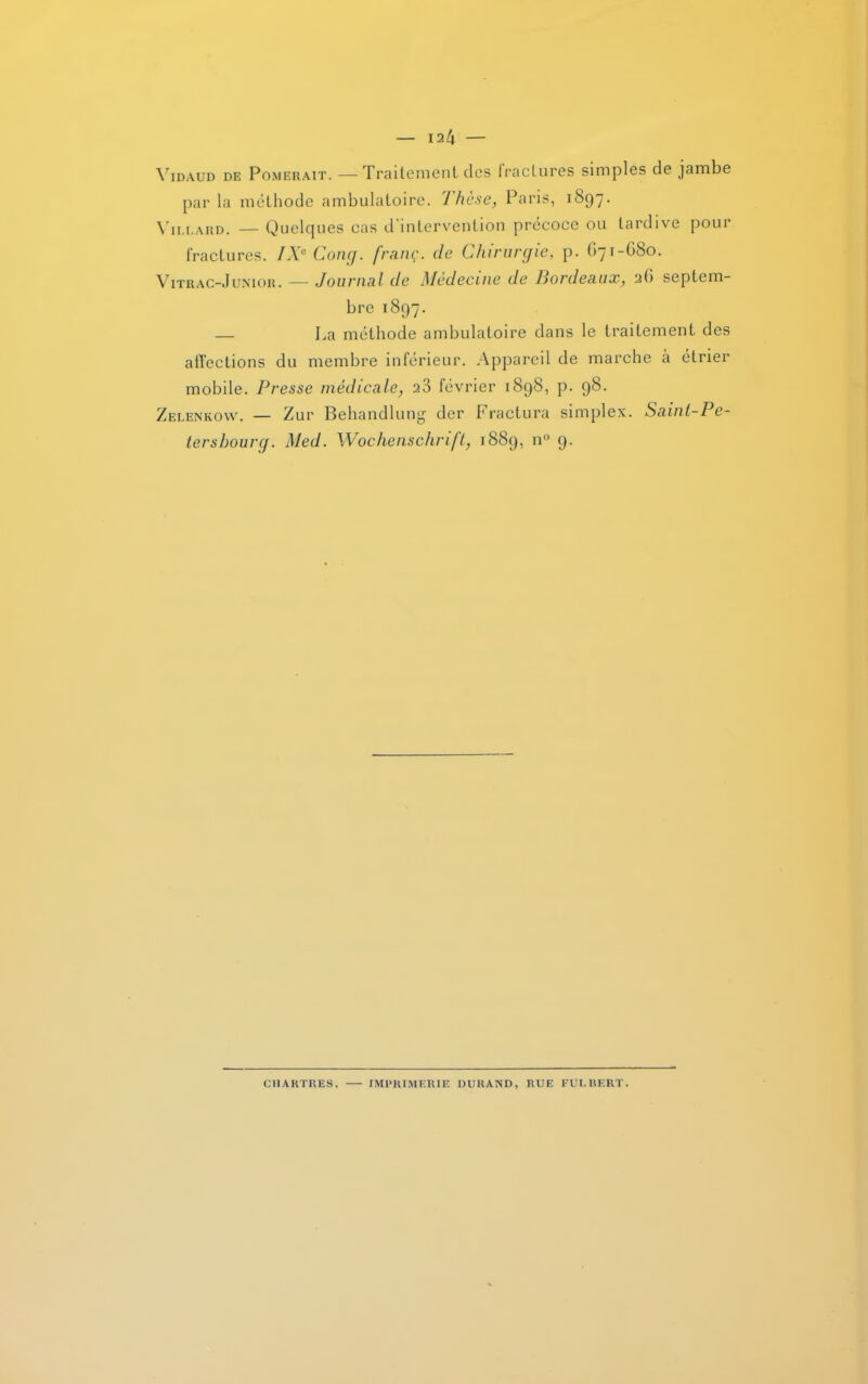 Vidaud de P ombrait. —Traitement des lraclures simples de jambe par la méthode ambulatoire. Thèse, Paris, 1897. Vii.i.ard. — Quelques cas d'intervention précoce ou tardive pour fractures. IXe Gong, franç. de Chirurgie, p. G71-G80. Vitrac-Junior. — Journal de Medecme de Bordeaux, 2G septem- bre 1897. — La méthode ambulatoire dans le traitement des affections du membre inférieur. Appareil de marche à étrier mobile. Presse médicale, 23 février 1898, p. 98. Zelenkow. — Zur Behandlung der Fractura simplex. Sainl-Pe- tershourg. Med. Wochenschrift, 1889, n° 9. CHARTRES. IMPRIMERIE DURAND, RUE FULRERT.