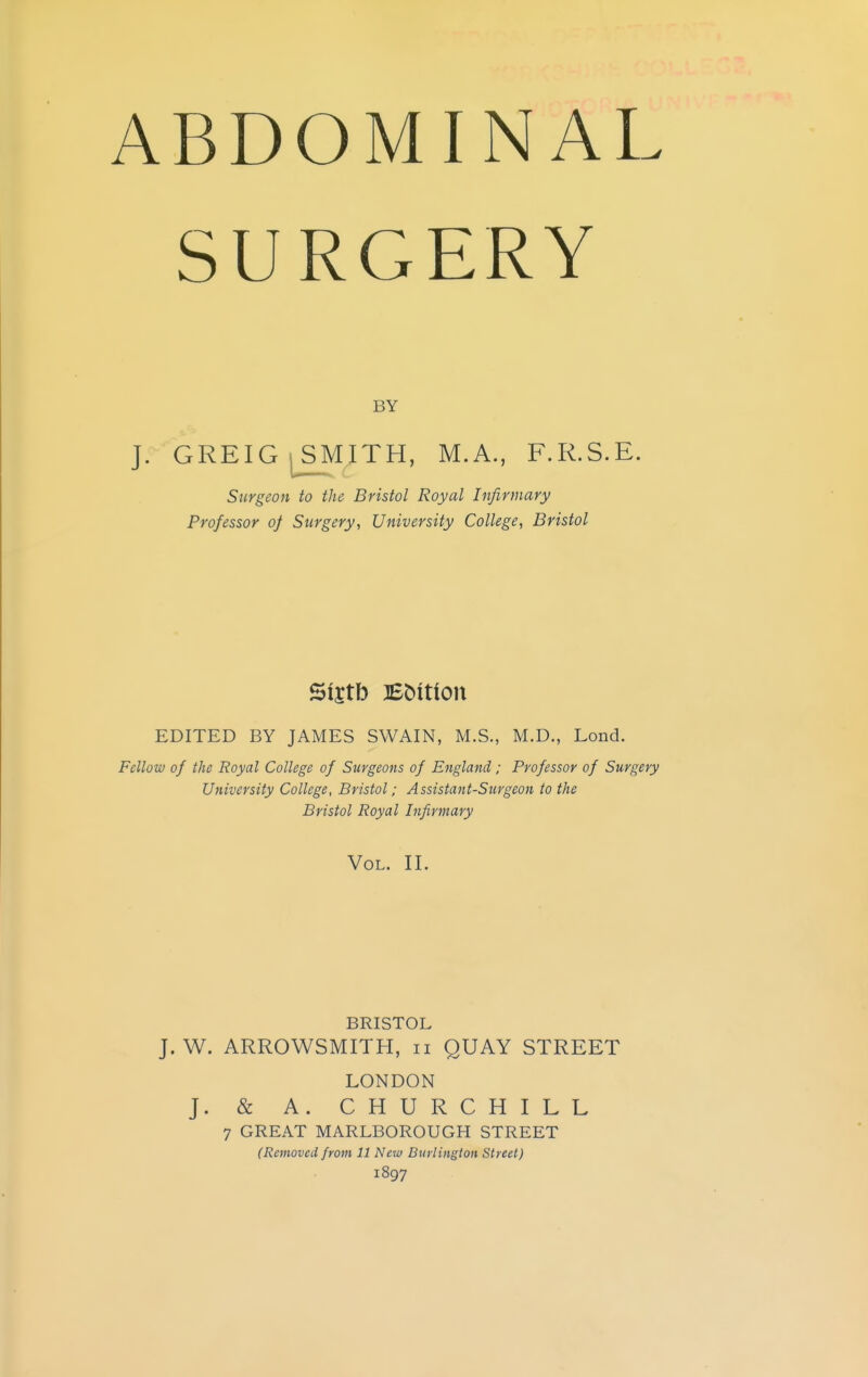 ABDOMINAL SURGERY BY J. GREIG^SMITH, M.A., F.R.S.E. Surgeon to the Bristol Royal Infirmary Professor of Surgery, University College, Bristol 5t£tb Bbition EDITED BY JAMES SWAIN, M.S., M.D., Lond. Fellow of the Royal College of Surgeons of England; Professor of Surgery University College, Bristol; Assistant-Surgeon to the Bristol Royal Infirmary Vol. II. BRISTOL J. W. ARROWSMITH, n QUAY STREET LONDON J. & A. CHURCHILL 7 GREAT MARLBOROUGH STREET (Removed from 11 New Burlington Street) 1897