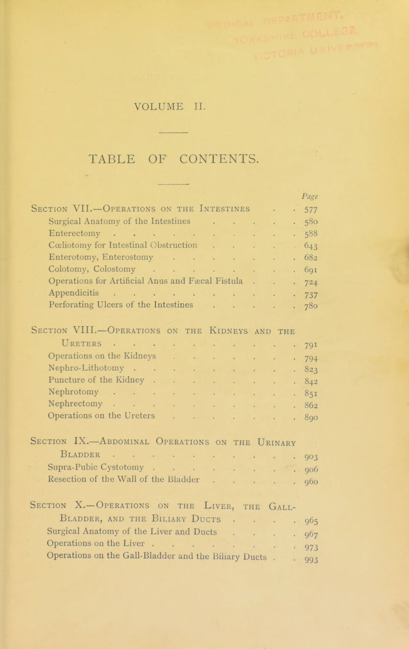 TABLE OF CONTENTS. Page Section VII.—Operations on the Intestines . . 577 Surgical Anatomy of the Intestines ..... 580 Enterectomy 588 Cceliotomy for Intestinal Obstruction ..... 643 Enterotomy, Enterostomy . 682 Colotomy, Colostomy 691 Operations for Artificial Anus and Faecal Fistula . . . 724 Appendicitis 737 Perforating Ulcers of the Intestines ..... 780 Section VIII.—Operations on the Kidneys and the Ureters 791 Operations on the Kidneys ....... 794 Nephro-Lithotomy ......... 823 Puncture of the Kidney ........ 842 Nephrotomy .......... 851 Nephrectomy 862 Operations on the Ureters 890 Section IX.—Abdominal Operations on the Urinary Bladder Q03 Supra-Pubic Cystotomy ........ 906 Resection of the Wall of the Bladder ggo Section X.—Operations on the Liver, the Gall- bladder, and the Biliary Ducts .... 965 Surgical Anatomy of the Liver and Ducts .... 967 Operations on the Liver Operations on the Gall-Bladder and the Biliary Ducts . . 993