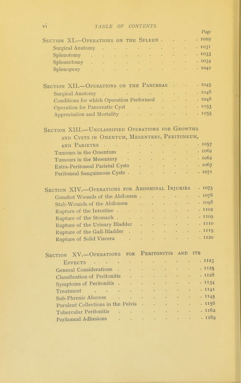 Section XL—Operations on the Spleen Surgical Anatomy Splenotomy Splenectomy Splenopexy Page 1029 1031 1033 1034 1042 Section XII.—Operations on the Pancreas Surgical Anatomy Conditions for which Operation Performed Operation for Pancreatic Cyst Appreciation and Mortality .... • 1045 . 1048 . 1048 • 1053 • 1055 Section XIII.—Unclassified Operations for Growths and Cysts in Omentum, Mesentery, Peritoneum, and Parietes ... • io57 Tumours in the Omentum Tumours in the Mesentery Extra-Peritoneal Parietal Cysts Peritoneal Sanguineous Cysts . . 1062 . 1062 . 1067 . 1071 Section XIV.—Operations for Abdominal Injuries Gunshot Wounds of the Abdomen Stab-Wounds of the Abdomen Rupture of the Intestine . Rupture of the Stomach . Rupture of the Urinary Bladder Rupture of the Gall-Bladder . Rupture of Solid Viscera • 1075 . 1078 . 1098 . 1102 . 1109 . 1110 . iug . 1120 Section XV.—Operations for Peritonitis Effects • General Considerations . Classification of Peritonitis Symptoms of Peritonitis . Treatment .... Sub-Phrenic Abscess Purulent Collections in the Pelvis Tubercular Peritonitis Peritoneal Adhesions and its 1123 1125 1128 34 1141 45 1156 1162 1169