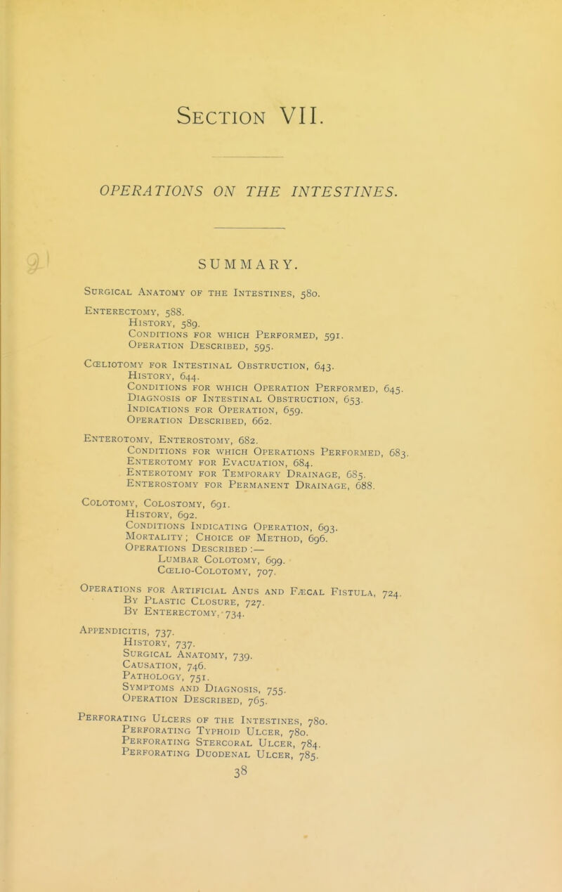 Section VII. OPERATIONS ON THE INTESTINES. SUMMARY. Surgical Anatomy of the Intestines, 580. Enterectomy, 588. History, 589. Conditions for which Performed, 591. Operation Described, 595. cceliotomy for intestinal obstruction, 643. History, 644. Conditions for which Operation Performed, 645. Diagnosis of Intestinal Obstruction, 653. Indications for Operation, 659. Operation Described, 662. Enterotomy, Enterostomy, 682. Conditions for which Operations Performed, 683. Enterotomy for Evacuation, 684. Enterotomy for Temporary Drainage, 685. Enterostomy for Permanent Drainage, 688. Colotomy, Colostomy, 691. History, 692. Conditions Indicating Operation, 693. Mortality ; Choice of Method, 696. Operations Described :— Lumbar Colotomy, 699. ccelio-colotomy, 707. Operations for Artificial Anus and F^-cal Fistula, 724. By Plastic Closure, 727. By Enterectomy. ■ 734. Appendicitis, 737. History, 737. Surgical Anatomy, 739. Causation, 746. Pathology, 751. Symptoms and Diagnosis, 755. Operation Described, 765. Perforating Ulcers of the Intestines, 780. Perforating Typhoid Ulcer, 780. Perforating Stercoral Ulcer, 784. Perforating Duodenal Ulcer, 785. 3«