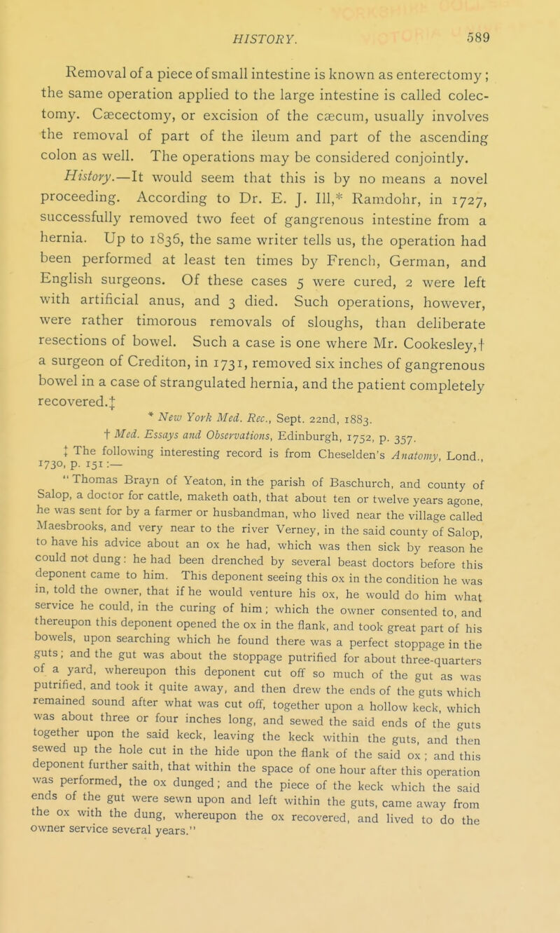 Removal of a piece of small intestine is known as enterectomy; the same operation applied to the large intestine is called colec- tomy. Caecectomy, or excision of the caecum, usually involves the removal of part of the ileum and part of the ascending colon as well. The operations may be considered conjointly. History.—It would seem that this is by no means a novel proceeding. According to Dr. E. J. Ill,* Ramdohr, in 1727, successfully removed two feet of gangrenous intestine from a hernia. Up to 1836, the same writer tells us, the operation had been performed at least ten times by French, German, and English surgeons. Of these cases 5 were cured, 2 were left with artificial anus, and 3 died. Such operations, however, were rather timorous removals of sloughs, than deliberate resections of bowel. Such a case is one where Mr. Cookesley,! a surgeon of Crediton, in 1731, removed six inches of gangrenous bowel in a case of strangulated hernia, and the patient completely recovered.^: * New York Med. Rec, Sept. 22nd, 18S3. + Med. Essays and Observations, Edinburgh, 1752, p. 357. * The following interesting record is from Cheselden's Anatomy Lond 1730, p. 151:—  Thomas Brayn of Yeaton, in the parish of Baschurch, and county of Salop, a doctor for cattle, maketh oath, that about ten or twelve years agone, he was sent for by a farmer or husbandman, who lived near the village called Maesbrooks, and very near to the river Verney, in the said county of Salop, to have his advice about an ox he had, which was then sick by reason he could not dung: he had been drenched by several beast doctors before this deponent came to him. This deponent seeing this ox in the condition he was in, told the owner, that if he would venture his ox, he would do him what service he could, in the curing of him; which the owner consented to, and thereupon this deponent opened the ox in the flank, and took great part of his bowels, upon searching which he found there was a perfect stoppage in the guts; and the gut was about the stoppage putrified for about three-quarters of a yard, whereupon this deponent cut off so much of the gut as was putrified, and took it quite away, and then drew the ends of the guts which remained sound after what was cut off, together upon a hollow keck which was about three or four inches long, and sewed the said ends of the guts together upon the said keck, leaving the keck within the guts and then sewed up the hole cut in the hide upon the flank of the said ox ■ and this deponent further saith, that within the space of one hour after this operation was performed, the ox dunged; and the piece of the keck which the said ends of the gut were sewn upon and left within the guts, came away from the ox with the dung, whereupon the ox recovered, and lived to do the owner service several years.