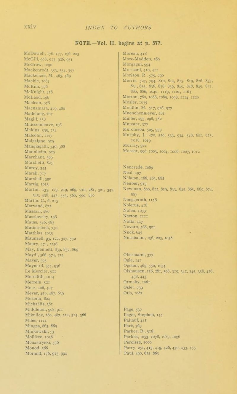 NOTE.—Vol. II. begins at p. 577. McDowell, 176, 177, 196, 203 McGill, 908, 913, 926, 951 McGraw, 1090 Mackenrodt, 353, 354, 357 Mackenzie, Id., 465, 469 Mackie, 1084 McKini, 396 McKnight, 418 McLeod, 196 Maclean, 976 Macnamara, 479, 480 Madelung, 707 Magill, 538 Maissonneuve, 196 Makins, 595, 734 Malcolm, 1127 Malgaigne, 929 Mangiagalli, 346, 388 Mannheim, 929 Marchant, 369 Marchetti, 825 Marey, 345 Marsh, 717 Marshall, 590 Martig, 1015 Martin, 135, 179, 249, 269, 270, 281, 321, 342, 345. 438, 443. 553. 560, 590, 870 Martin, C, 6, 215 Marvand, 872 Massari, 280 Masslovsky, 196 Matas, 546, 583 Matterstoek, 750 Matthias, 1035 Maunsell, 03, 122, 327, 532 Maury, 474, 115C May, Bennett, 839, 857, 869 Maydl, 566, 574, 715 Mayer, 395 Maynard, 955, 956 Le Mercier, 911 Meredith, 1014 Merrein, 521 Merz, 406, 407 Meyer, 420, 487, 639 Mezerai, 824 Michaelis, 381 Middleton, 908, 911 Mikulicz, 280, 487, 514, 524, 566 Miles, mi Minges, 865, 869 Minkowski, =3 Molliere, 1038 Monastryski, 536 Monod, 566 Morand, 176, 913, 994 Moreau, 418 More-Madden, 269 Morgagni, 994 Morisani, 410, 411 Morison, R., 575, 790 Morris, 527, 794, 810, 814, 815, 819, 826, S33, 834, 835, 836, 838, 839, 845, 848, 849, 857, 800, 886, 1040, 1119, 1121, 1164 Morton, 780, 1086, 1089, 1098, 1114, 1120 Mosler, 1035 Moullin, M., 517, 926, 927 Muenchenujeyer, 281 Miiller, 295, 296, 382 Minister, 377 Murchison, 505, 999 Murphy, J., 470, 529, 533, 534, 548, 601, 625, 1018, 1019 Murray, 977 Musser, 998, 1003, 1004, 1006, 1007, 1012 Nancrede, 10S9 Neal, 497 Nelaton, 186, 463, 682 Neuber, 913 Newman, 809, 8u, 819, 833, 845, 865, 869, 874, 887 Noeggerath, 1156 Noierus, 418 Nolen, 1033 Norton, 1111 Notta, 447 Novaro, 566, goi Nuck,645 Nussbaum, 196, 203, 1038 Obermann, 377 Ogle, 141 Ogston, 469, 550, 1054 Olshausen, 216, 281, 308, 319, 342, 345, 358, 426, 438, 443 Ormsby, 10G1 Osier, 739 Otis, 1087 Page, 537 Paget, Stephen, 145 Paltauf, 441 Pare, 369 Parker, R., 516 Parkes, 1053, 1078, 1089, 1006 Peroisse, 1000 Parry, 251, 413, 419, 426, 430, 433, 455 Paul, 490, 614, 865