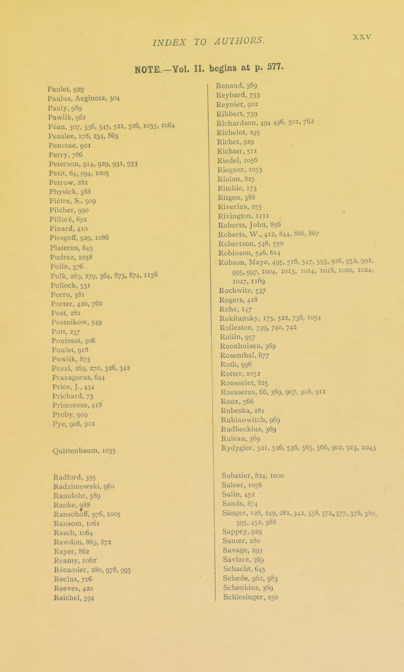 NOTE.—Yol. II. Paulet, 929 Paulus, Aegineta, 304 Pauly, 989 Pawlik, 961 Pean, 307, 336, 345. 521, 526, 1035, 1064 Peaslee, 178, 234, 863 Penrose, 901 Perry, 786 Peterson, 914, 929, 931, 933 Petit, 64, 094, 1005 Petrow, 281 Physick, 388 Pietre, S., 909 Pilcher, 990 Pillore, 692 Pinard, 410 Pirogoff, 929, 1086 Platerus, 645 Podrez, 1038 Polin, 376 Polk, 269, 279, 364, 873. 874. 1156 Pollock, 531 Porro, 381 Porter, 420, 762 Post, 281 Postnikow, 549 Pott, 237 Pouissot, 306 Poulet, 918 Powlik, 873 Pozzi, 269, 270, 326, 342 Praxagoras, 644 Price, J., 434 Prichard, 73 Primerose, 418 Proby, 909 Pye, 908, 912 Quittenbaum, 1035 Radford, 395 Radzimowski, 960 Ramdohr, 589 Ranke, 088 Ransohoff, 976, 1005 Ransom, 1061 Rasch, 1064 Rawdon, 863, 872 Rayer, 862 Rcamy, 1062 Recamier, 280, 978, 995 Reclus, 716 Reeves, 420 Reichel, 594 begins at p. 577. Renaud, 369 Reybard, 733 Reynier, 902 Ribbert, 739 Richardson. 494 496> 50Ii 7C2 Richelot, 295 Richet, 929 Richter, 511 Riedel, 1056 Riegner, 1053 Riolan, 825 Ritchie, 173 Ritgen, 388 Riverius, 255 Rivington, nil Roberts, John, 856 Roberts, W., 412, 844, 866, S67 Robertson, 546, 550 Robinson, 546, 614 Robson, Mayo, 495, 516, 547, 593, 926, 952, 992, 995, 997, 1004, 1013, 1014, 1018, 1020, 1024, 1027, 1169 Rockwitz, 537 Rogers, 418 Rohe, 147 Rokitansky, 173, 522, 738, 1054 Rolleston, 739, 740, 742 Rollin, 957 Roonhuisen, 369 Rosenthal, 677 Roth, 996 Rotter, 1052 Rousselet, 825 Roussetus, 66, 369, 907, 908, 911 Roux, 566 Rubeska, 281 Rubinowitch, 969 Rudbeckius, 369 Ruleau, 369 Rydygier, 521, 526, 536, 565, 566, 902, 913, 1043 Sabatier, 824, 1000 Saleer, 1056 Salin, 452 Sands, 874 Sanger, 128, 249, 281,342,358,372,377,378, 380, 395, 452, 988 Sappey, 929 Sauter, 280 Savage, 293 Saviare, 369 Schacht, 645 Schede, 962, 983 Schenkius, 369 Schlesinger, 250