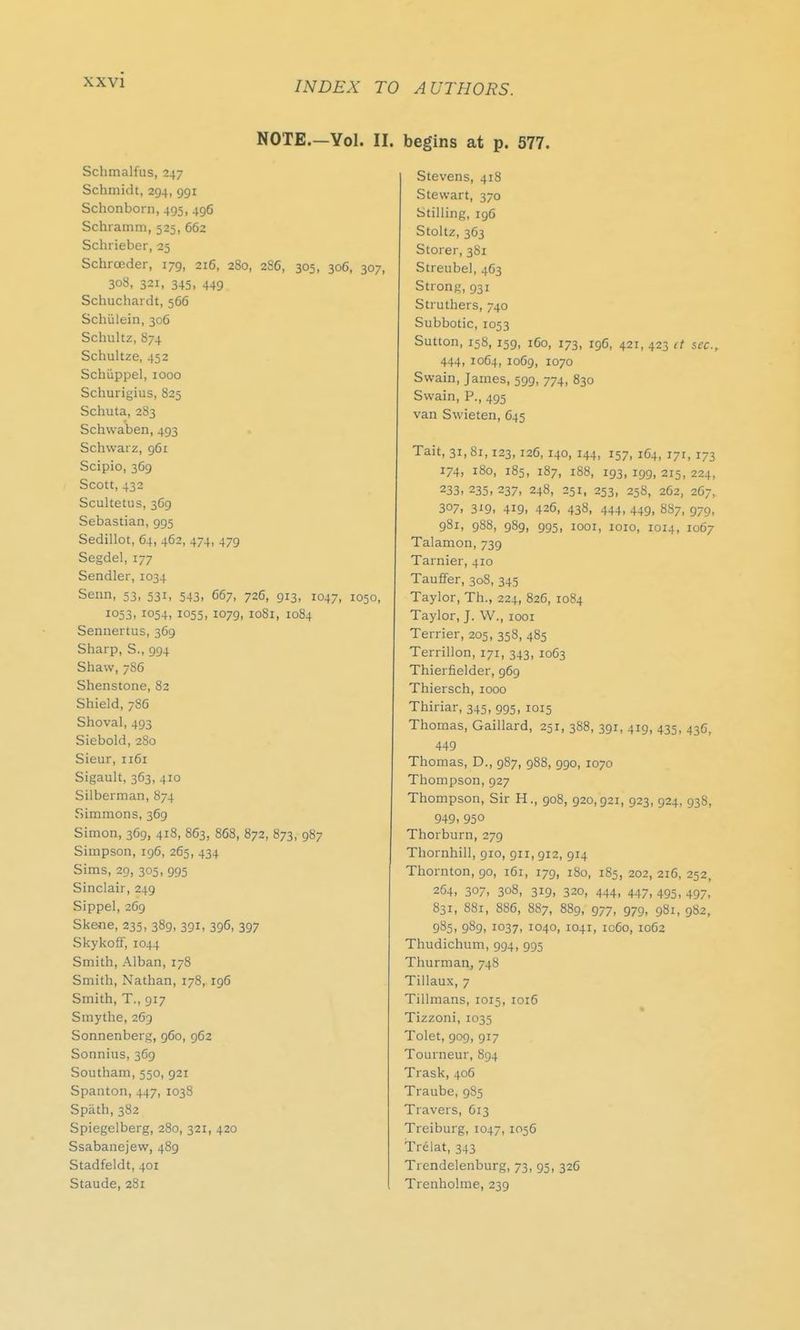 INDEX TO AUTHORS. NOTE.-Yol. II. Schmalfus, 247 Schmidt, 294, 991 Schonborn, 495, 496 Schramm, 525, 662 Schrieber, 25 Schrceder, 179, 216, 280, 286, 305, 306, 307, 308, 321, 345, 449 Schuchardt, 566 Schiilein, 306 Schultz, 874 Schultze, 452 Schiippel, 1000 Schurigius, 825 Schuta, 283 Schvvaben, 493 Schwarz, 961 Scipio, 369 Scott, 432 Scultetus, 369 Sebastian, 995 Sedillot, 64, 462, 474, 479 Segdel, 177 Sendler, 1034 Senn, 53, 531, 543, 667, 726, 913, 1047, 1050, 1053, 1054, 1055, 1079, 1081, 1084 Sennertus, 369 Sharp, S., 994 Shaw, 786 Shenstone, 82 Shield, 786 Shoval, 493 Siebold, 280 Sieur, 1161 Sigault, 363, 410 Silberman, 874 Simmons, 369 Simon, 369, 418, 863, 868, 872, 873, 987 Simpson, 196, 265, 434 Sims, 29, 305, 995 Sinclair, 249 Sippel, 269 Skene, 235, 389, 391, 396, 397 Skykoff, 1044 Smith, Alban, 178 Smith, Nathan, 178, 196 Smith, T., 917 Smythe, 269 Sonnenberg, 960, 962 Sonnius, 369 Southam, 550, 921 Spanton, 447, 1038 Spath, 382 Spiegelberg, 280, 321, 420 Ssabanejevv, 489 Stadfeldt, 401 Staude, 281 begins at p. 577. Stevens, 418 Stewart, 370 Stilling, 196 Stoltz, 363 Storer, 381 Streubel, 463 Strong, 931 Struthers, 740 Subbotic, 1053 Sutton, 158, 159, 160, 173, 196, 421, 423 it sec, 444, 1064, 1069, 1070 Swain, James, 599, 774, 830 Swain, P., 495 van Swieten, 645 Tait, 31,81,123,126,140, 144, 157, 164, 171, 173 174, 180, 185, 187, 188, 193, 199, 215, 224, 233,235,237, 248, 251, 253, 258, 262, 267, 307, 3i9> 419. 426, 438, 444, 449, 887, 979, 981, 988, 989, 995, 1001, 1010, 1014, 1067 Talamon, 739 Tarnier, 410 Tauffer, 308, 345 Taylor, Th.( 224, 826, 1084 Taylor, J. W., 1001 Terrier, 205, 358, 485 Terrillon, 171, 343, 1063 Thierfielder, 969 Thiersch, 1000 Thiriar, 345, 995, 1015 Thomas, Gaillard, 251, 388, 391, 419, 435, 436, 449 Thomas, D., 987, 988, 990, 1070 Thompson, 927 Thompson, Sir H., 908, 920,921, 923, 924, 938, 949, 950 Thorburn, 279 Thornhill, 910, 911, 912, 914 Thornton, 90, 161, 179, 180, 185, 202, 216, 252 264, 307, 308, 319, 320, 444, 447, 495, 497, 831, 881, 886, 887, 889, 977, 979, 981, 982, 985, 989, 1037, 1040, 104T, ic6o, 1062 Thudichum, 994, 995 Thurman, 74s Tillaux, 7 Tillmans, 1015, 1016 Tizzoni, 1035 Tolet, 909, 917 Tourneur, 894 Trask, 406 Traube, 985 Travers, 613 Treiburg, 1047, I056 Trelat, 343 Trendelenburg, 73, 95, 326 Trenholme, 239
