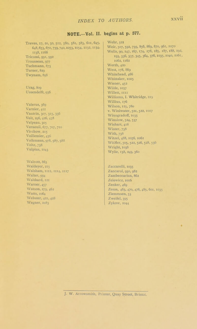 NOTE.—Vol. II. Treves, 17, 20, 30, 512, 580, 581, 583, 601, 645, 648,653,670,739.740,1053,1054, 1132, 1134. 1138,1166 Ti icomi, 991, 992 Trousseau, 977 Tuchmann, 873 Turner, 829 Twynam, 89S Urag, 809 Ussendelft, 936 Valerus, 369 Varnier, 411 Vautrin, 307, 315, 336 Veit, 296, 426, 438 Velpeau, 305 Verneuil, 677, 707, 710 Virchovv, 215 Voillernier, 43G Volkmann, 978, 987, 9S8 Voltz, 738 Yulpius, 1043 Walcott, 863 Waldeyer, 215 Walsham, 1111, 1114, 1117 Walter, 994 Walthard, 121 Warner, 457 Watson, 279, 462 Watts, 1064 Webster, 421, 428 Wegner, 1083 begins at p. 577. Wehr, 521 Weir, 507, 592, 739, 856, 869, 870, 961, 1070 Wells, 90, 147, 167, 174- 178. l85- 187, 188, 192, 193, 336, 337. 345. 364. 376,1035.1040, 1061, 1062, 1162 Werth, 420 West, 178, 869 Whitehead, 466 Whittaker, 1005 Wiener, 452 Wilde, 1037 Willett, mi Williams, I. Whitridge, 219 Willius, 176 Wilson, 125, 780 v. Winiwater, 521, 522, 1017 Winogradoff, 1035 Winslow, 524, 537 Wishart, 418 Wister, 738 With, 73S Witzel, 488, 1056, 1061 Wolfler, 505, 522, 526, 528, 536 Wright, 1038 Wylie, 138, 249, 360 Zaccarelli, 1035 Zancarol, 930, 982 Zambeccarius, 862 Zelewicz, 1016 Zenker, 469 Zesas, 463, 470, 478, 485, 601, 1035 Ziemmsen, 53 Zweifel, 395 Zykow, 1044 ♦ J. W. Arrowsmith, Printer, Quay Street, Bristol.