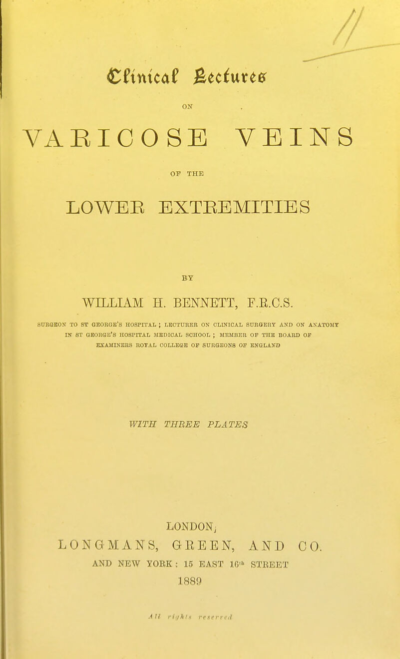 ON VAEICOSE VEINS OP THE LOWEB EXTREMITIES BY WILLIAM H. BENNETT, F.E.C.S. StTROKOS TO ST GEORGE'S HOSPITAL J LHOTtrRER ON CLINICAL SDROBRY AND ON ANATOMY IN ST GEORGE'S HOSPITAL MEDICAL SCHOOL ; MEMBER OF THE BOARD OF EXAMINERS ROYAL COLLESB 01? SURGEONS OF ENGLAND WITH THREE PLATES LONDON^ LONGMANS, GREEN, AND CO. AND NEW YOEK : 15 EAST IG' STREET 188Q All i-iiih/s r <■ s <• ri-1-il