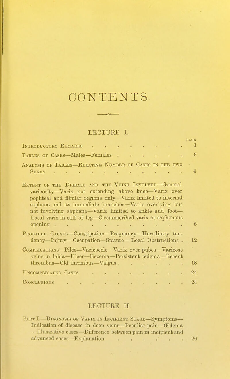 CONTENTS LECTURE I. Introductory Eemarks ........ 1 Tables of Cases—Males—Females 3 Analysis of Tables—Eelative Number of Cases in the two Sexes 4 Extent of the Disease and the Veins Involved—General varicosity—Varix not extending above knee—Varix over popliteal and fibular regions only—Varix limited to internal saphena and its inunediate branches—Varix overlying but not involving saphena—Varix limited to ankle and foot— Local vai'ix in calf of leg—Circumscribed varix at saphenous opening 6 Probable Causes—Constipation—Pregnancy—Hereditary ten- dency—Injury—Occupation—Stature — Local Obstructions . 12 Complications—Piles—Varicocele—Varix over pubes—Varicose veins in labia—Ulcer—Eczema—Persistent oedema—Recent thrombus—Old thrombus—Valgus 18 Uncomplicated Cases 24 Conclusions 24 LECTUEE II. Part I.—Diagnosis of Varix in Incipient Stage—Symptoms— Indication of disease in deep veins—Peculiar pain—CEdenia —Illustrative cases—Difference between pain in incipient and advanced cases—Explanation 26