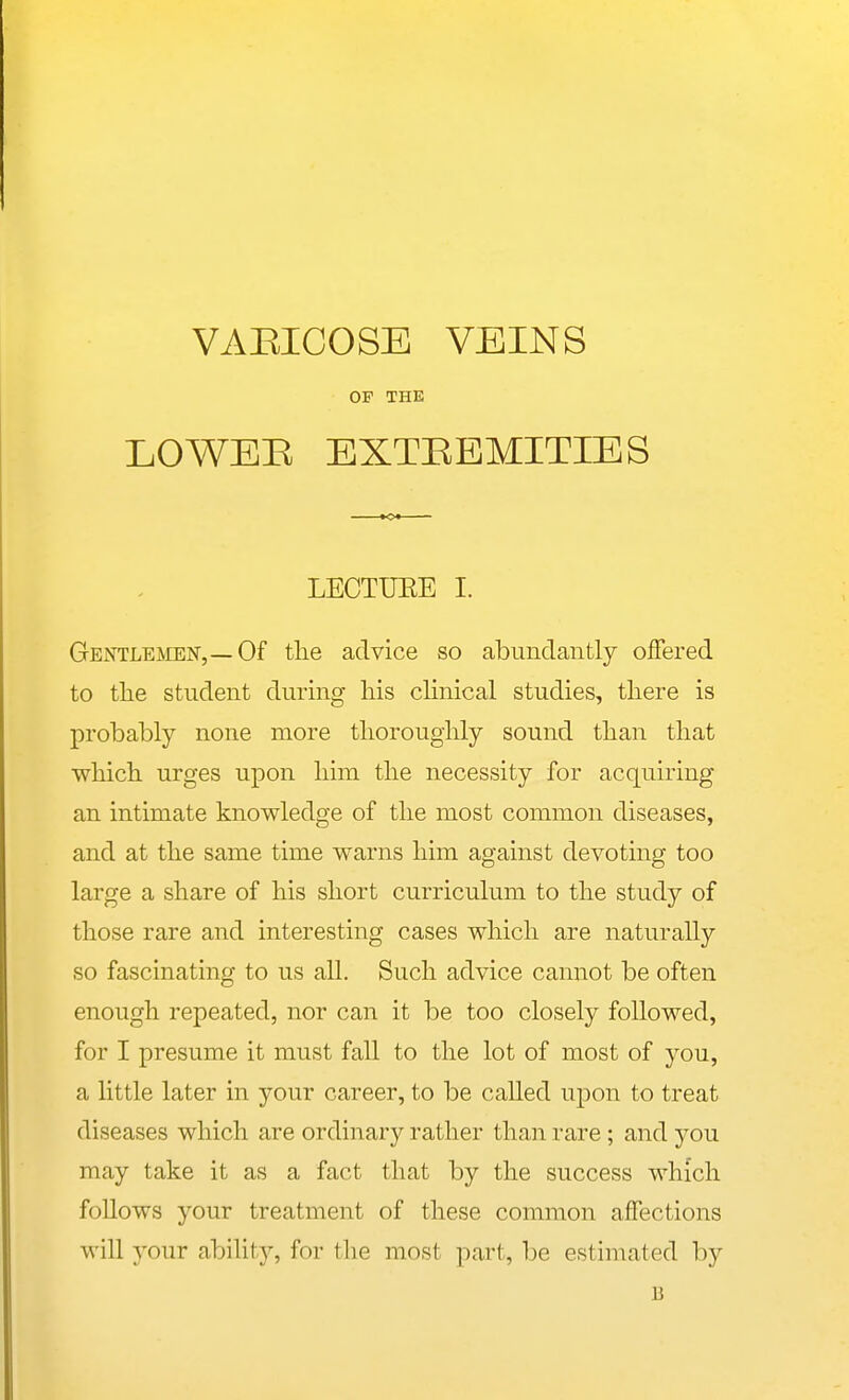 OP THE LOWEE EXTREMITIES LECTURE I. Gentlemen,—Of the advice so abundantly offered to the student during his chnical studies, there is probably none more thoroughly sound than that which urges upon him the necessity for acquiring an intimate knowledge of the most common diseases, and at the same time warns him against devoting too large a share of his short curriculum to the study of those rare and interesting cases which are naturally so fascinating to us all. Such advice cannot be often enough repeated, nor can it be too closely followed, for I presume it must fall to the lot of most of you, a little later in your career, to be called upon to treat diseases which are ordinary rather than rare ; and yon may take it as a fact that by the success which follows your treatment of these common affections will your abiUty, for the most part, be estimated by B