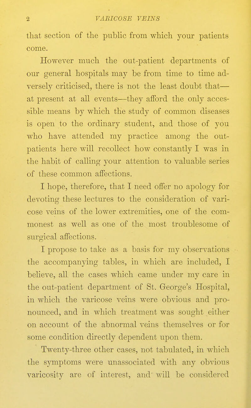 that section of the public from which your patients come. However much the out-patient departments of our general hospitals may be from time to time ad- versely criticised, there is not the least doubt that— at present at all events—they afford the only acces- sible means by which the study of common diseases is open to the ordinary student, and those of you who have attended my practice among the out- patients here will recollect how constantly I was in the habit of calling your attention to valuable series of these common affections. I hope, therefore, that I need offer no apology for devoting these lectures to the consideration of vari- cose veins of the lower extremities, one of the com- monest as well as one of the most troublesome of surgical affections. I propose to take as a basis for my observations the accompanying tables, in which are included, I beheve, all the cases which came under my care in the out-patient department of St, George's Hospital, in which the varicose veins were obvious and pro- nounced, and in which treatment was sought either on account of the abnormal veins themselves or for some condition directly dependent upon them. Twenty-three other cases, not tabulated, in which the sj^mptoms were unassociated with {\nj obvious varicosity are of interest, and' will be considered