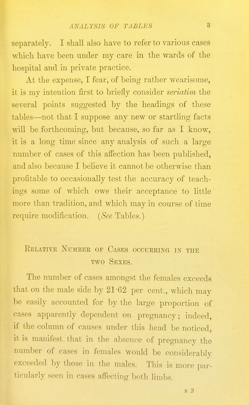 ANALYSIS OF TABLES 8 separately. I shall also have to refer to various cases which have been under my care in the wards of the hospital and in private practice. At the expense, I fear, of being rather wearisome, it is my intention first to briefly consider seriatim the several points suggested by the headings of these tables—not that I suppose any new or startling facts will be forthcoming, but because, so far as I know, it is a long time since any analysis of such a large number of cases of this affection has been published, and also because I believe it cannot be other^ase than profitable to occasionally test the accuracy of teach- ings some of which owe their acceptance to little more than tradition, and which may in course of time require modification. [See Tables.) Eelative Numbee of Cases occurring in the TWO Sexes. The number of cases amongst the females exceeds that on the male side by 21-62 per cent., which may be easily accounted for by the large proportion of cases apparently dependent on pregnancy; indeed, if the column of causes under this head be noticed, it is manifest that in the absence of pregnancy the number of cases in females would be considerably exceeded by those in the males. This is more par- ticularly seen in cases affectiug both limbs. II 2