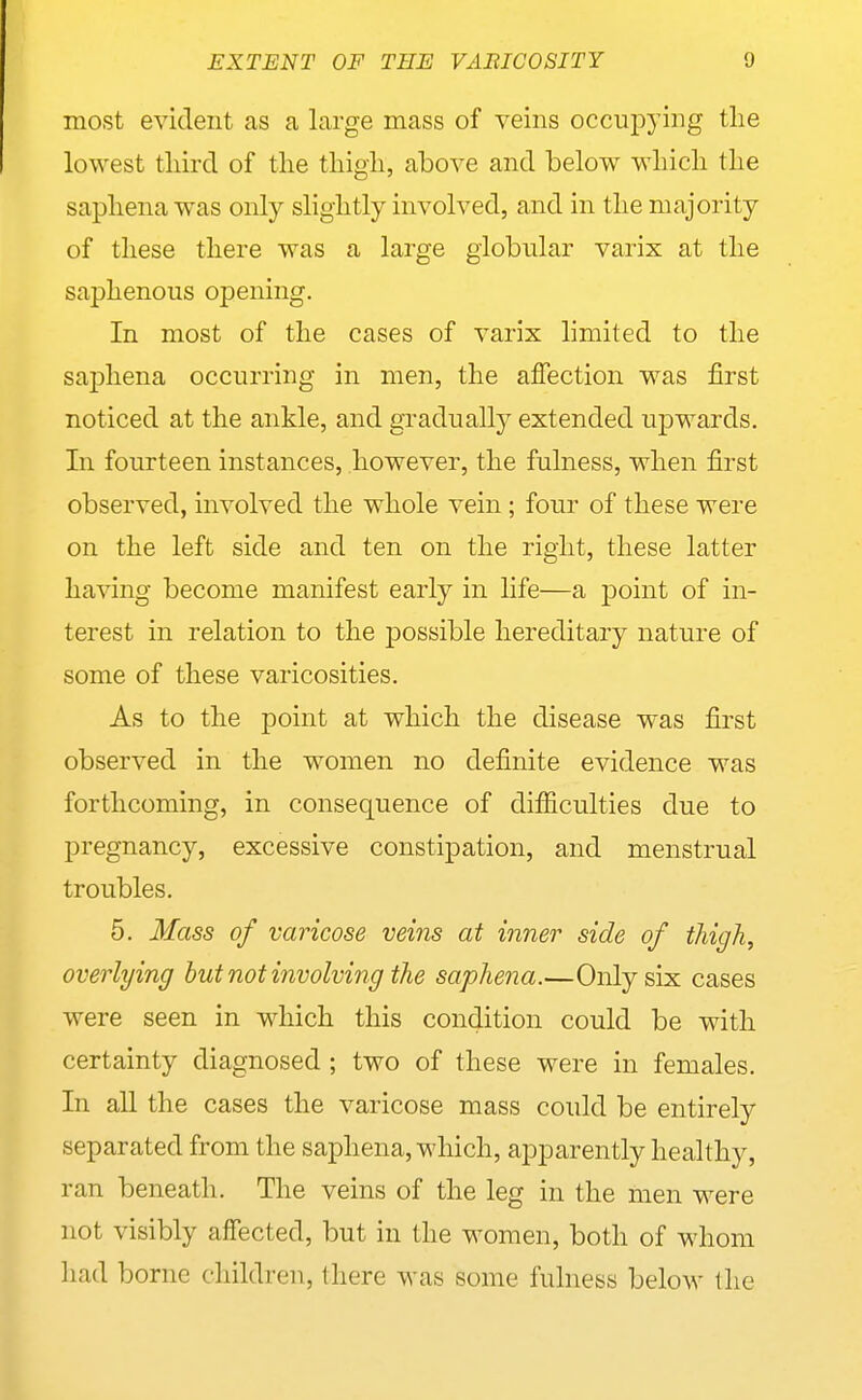 most evident as a large mass of veins occupying tlie lowest tliird of tlie tliigli, above and below wliicli the sapliena was only slightly involved, and in tlie majority of tliese there was a large globular varix at the saphenous opening. In most of the cases of varix limited to the sapliena occurring in men, the affection was first noticed at the ankle, and gradually extended upwards. In fourteen instances, however, the fulness, when first observed, involved the whole vein; four of these were on the left side and ten on the right, these latter having become manifest early in life—a point of in- terest in relation to the j)0ssible hereditary nature of some of these varicosities. As to the point at which the disease was first observed in the women no definite evidence was forthcoming, in consequence of difiiculties due to pregnancy, excessive constipation, and menstrual troubles. 5. Mass of varicose veins at inner side of thigh, overlying but not involving the saphe^m.—Only six cases were seen in which this condition could be with certainty diagnosed ; two of these were in females. In aU the cases the varicose mass could be entirely separated from the saphena, which, apparently healthy, ran beneath. The veins of the leg in the men were not visibly affected, but in the women, both of whom had borne children, there was some fulness below the