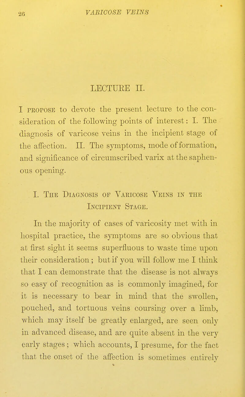 LECTUEE n. I PEOPOSE to devote the present lecture to tlie con- sideration of tlie following points of interest: I. Tlie diagnosis of varicose veins in tlie incipient stage of the affection. 11. The symptoms, mode of formation, and significance of circumscribed varix at the saphen- ous opening. I. The Diagnosis of Varicose Veins in the Incipient Stage. In the majority of cases of varicosity met with in hos|)ital practice, the symptoms are so ob^dous that at first sight it seems superfluous to waste time upon their consideration; but if you wiU follow me I think that I can demonstrate that the disease is not always so easy of recognition as is commonly imagined, for it is necessary to bear in mind that the swoUen, pouched, and tortuous veins coursing over a hmb, which may itself be greatly enlarged, are seen only in advanced disease, and are quite absent in the very early stages ; which accounts, I presume, for the fact that the onset of the affection is sometimes entirely