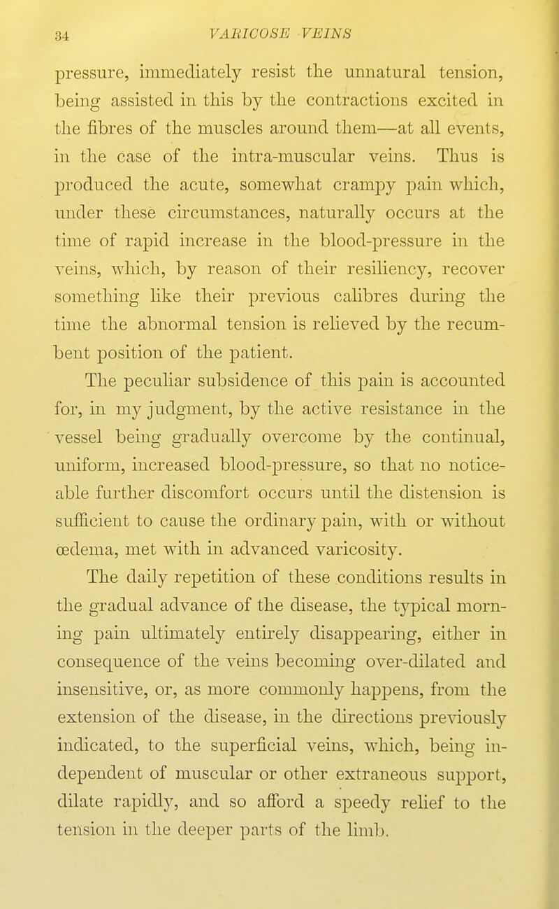 pressure, immediately resist the unnatural tension, being assisted in this by the contractions excited in the fibres of the muscles around them—at all events, in the case of the intra-muscular veins. Thus is produced the acute, somewhat cramj^y pain which, under these circumstances, naturally occurs at the time of rapid increase in the blood-pressure in the veins, which, by reason of their resiliency, recover something like their previous calibres during the time the abnormal tension is relieved by the recum- bent position of the patient. The peculiar subsidence of this pain is accounted for, in my judgment, by the active resistance in the vessel being gradually overcome by the continual, uniform, increased blood-pressure, so that no notice- able further discomfort occurs until the distension is sufficient to cause the ordinary pain, with or without cedema, met with in advanced varicosity. The daily repetition of these conditions results in the gradual advance of the disease, the typical morn- ing pain ultimately entirely disappearing, either in consequence of the veins becoming over-dilated and insensitive, or, as more commonly happens, from the extension of the disease, in the directions previously indicated, to the superficial veins, which, being in- dependent of muscular or other extraneous support, dilate rapidly, and so aSbrd a speedy relief to the tension in the deeper parts of the limb.