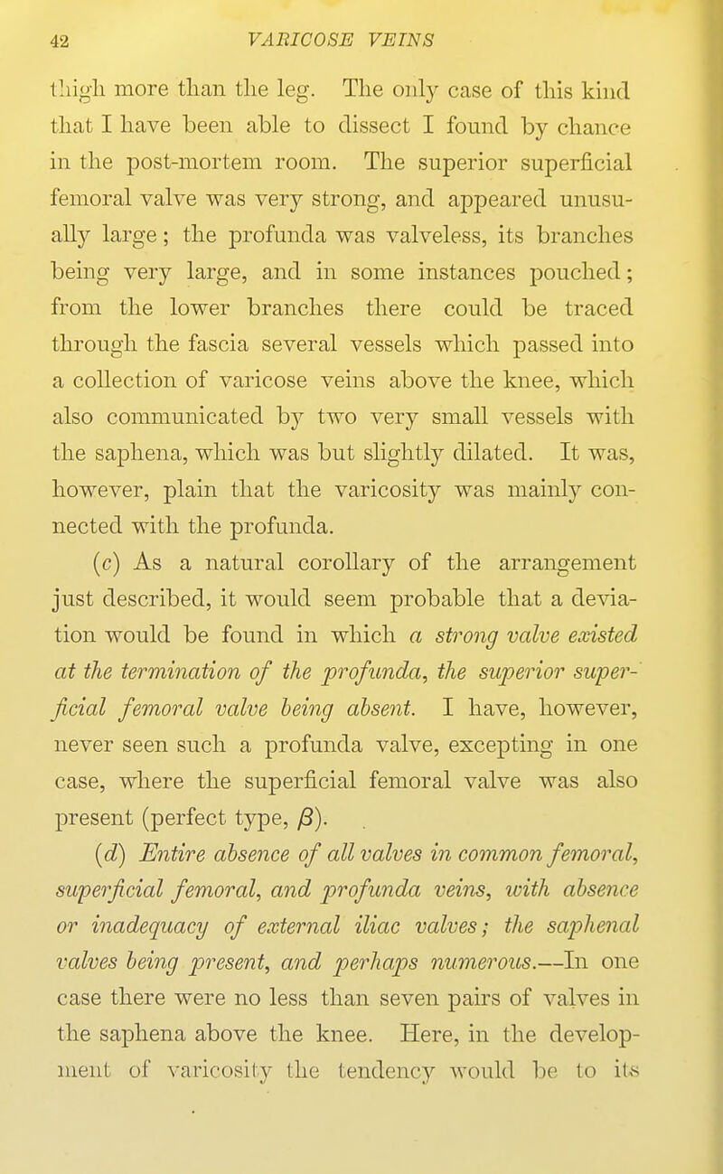 lliigli more tlian the leg. The only case of this kind that I have been able to dissect I found by chance in the post-mortem room. The superior superficial femoral valve was very strong, and appeared unusu- ally large; the profunda was valveless, its branches being very large, and in some instances pouched; from the lower branches there could be traced through the fascia several vessels which passed into a collection of varicose veins above the knee, which also communicated by two very small vessels with the saphena, which was but slightly dilated. It was, however, plain that the varicosity was mainly con- nected with the profunda. (c) As a natural corollary of the arrangement just described, it would seem probable that a devia- tion would be found in which a strong valve existed at the termination of the profunda, the superior super- ficial femoral valve being absent. I have, however, never seen such a profunda valve, excepting in one case, where the superficial femoral valve was also present (perfect type, [d) Entire absence of all valves in common femoral, superficial femoral, and profunda veim, with absence or inadequacy of external iliac valves; the saphenal valves being present, and perhaps numerous.—Iii one case there were no less than seven pairs of valves in the saphena above the knee. Here, in the develop- ment of varicosity the tendency would be to ite
