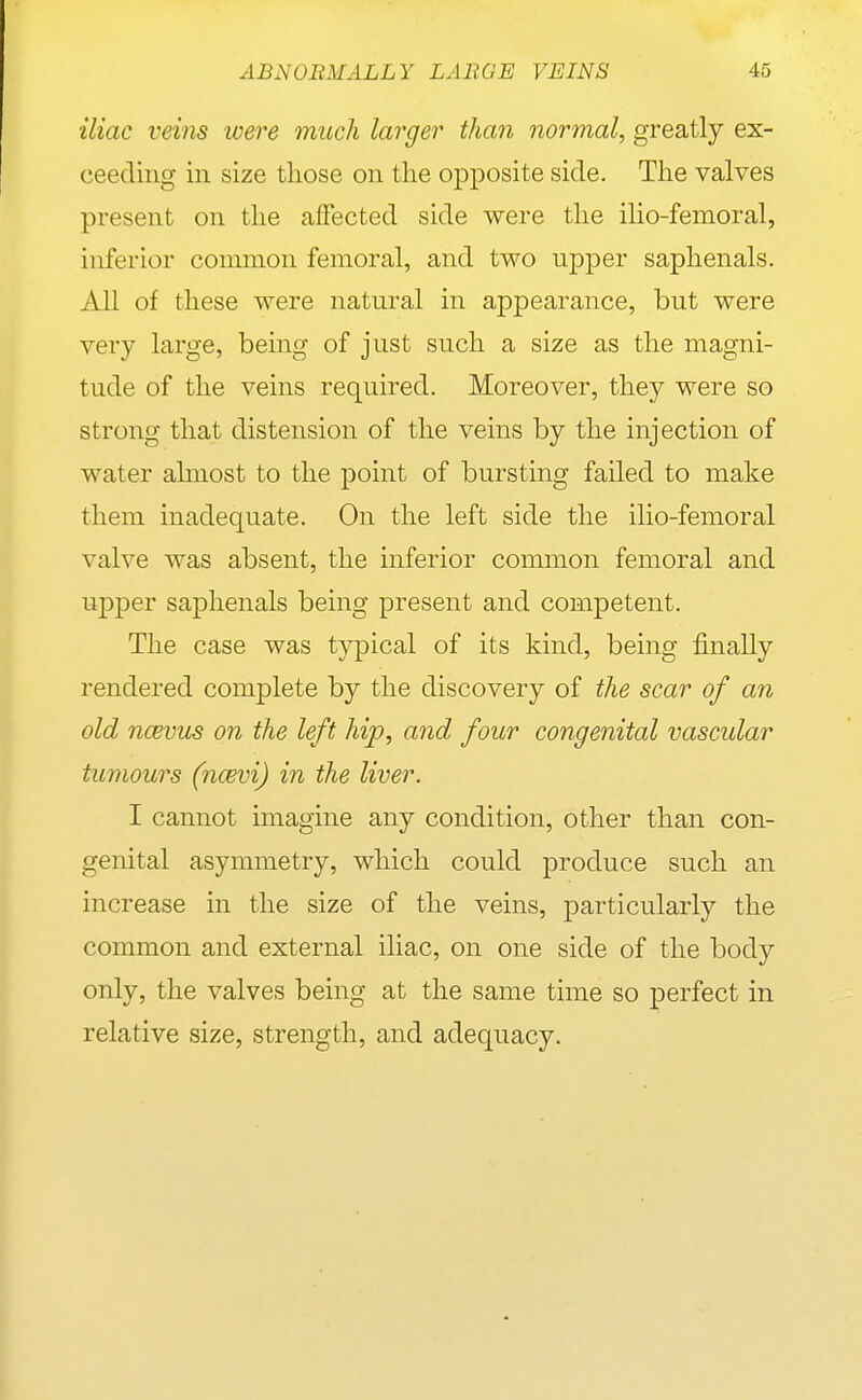 iliac veins were much larger than normal, greatly ex- ceeding in size those on the opposite side. The valves present on the affected side were the ilio-femoral, inferior common femoral, and two upper saphenals. All of these were natural in appearance, but were very large, being of just such a size as the magni- tude of the veins required. Moreover, they were so strong that distension of the veins by the injection of water ahnost to the point of bursting failed to make them inadequate. On the left side the ilio-femoral valve was absent, the inferior common femoral and upj)er saphenals being present and competent. The case was typical of its kind, being finally rendered complete by the discovery of the scar of an old ncBvus on the left hip, and four congenital vascular tumours (ncevi) in the liver. I cannot imagine any condition, other than con- genital asymmetry, which could produce such an increase in the size of the veins, particularly the common and external iliac, on one side of the body only, the valves being at the same time so perfect in relative size, strength, and adequacy.
