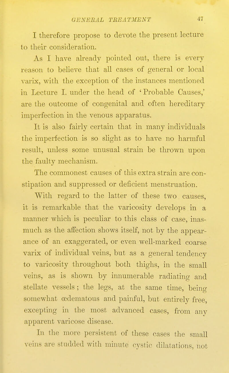 I therefore propose to devote the present lecture to their consideration. As I have akeady pointed out, there is every reason to beheve that all cases of general or local vai-ix, with the exception of the instances mentioned in Lecture I. under the head of 'Probable Causes,' are the outcome of congenital and often hereditary imperfection in the venous apparatus. It is also fairly certain that in many individuals the imperfection is so slight as to have no harmful result, unless some unusual strain be tlu^own upon the faulty mechanism. The commonest causes of this extra strain are con- stipation and suppressed or deficient menstruation. With regard to the latter of these two causes, it is remarkable that the varicosity develops in a manner which is peculiar to this class of case, inas- much as the affection shows itself, not by the appear- ance of an exaggerated, or even well-marked coarse varix of individual veins, but as a general tendency to varicosity throughout both thighs, in the small veins, as is shown by innumerable radiating and stellate vessels ; the legs, at the same time, being- somewhat oedematous and painful, but entireh^ free, excepting in the most advanced cases, from any apparent varicose disease. In the more persistent of these cases the small veins are studded with minute rystic dihitations, not