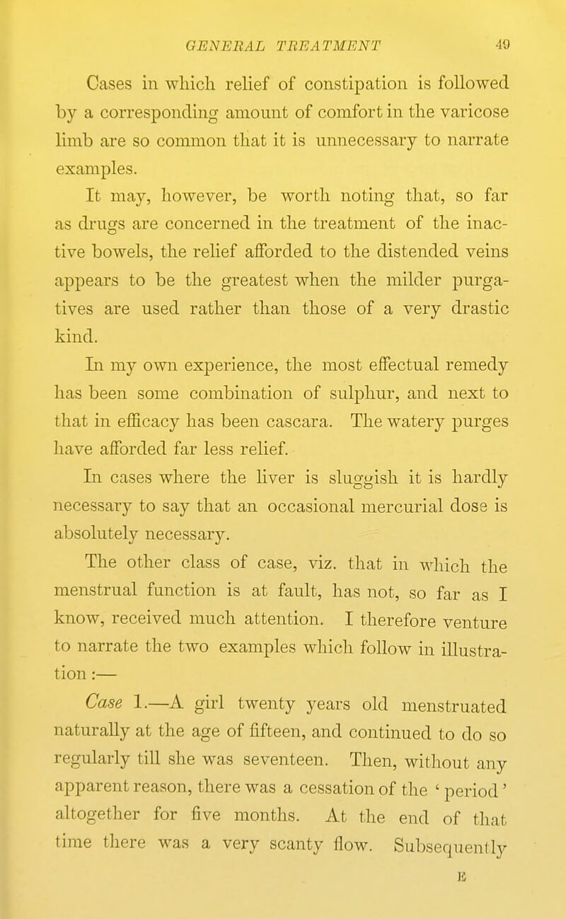 Cases in which relief of constipation is followed by a corresponding amount of comfort in the varicose limb are so common that it is unnecessary to narrate examples. It may, however, be worth noting that, so far as drugs are concerned in the treatment of the inac- tive bowels, the relief afforded to the distended veins appears to be the greatest when the milder purga- tives are used rather than those of a very drastic kind. In my own experience, the most effectual remedy has been some combination of sulphur, and next to that in efficacy has been cascara. The watery purges have afforded far less relief. In cases where the liver is sluggish it is hardly necessary to say that an occasional mercurial dose is absolutely necessary. The other class of case, viz. that in which the menstrual function is at fault, has not, so far as I know, received much attention. I therefore venture to narrate the two examples which follow in illustra- tion :— Case 1.—A girl twenty years old menstruated naturally at the age of fifteen, and continued to do so regularly till she was seventeen. Then, without any apparent reason, there was a cessation of the ' period' altogether for five months. At the end of that time there was a very scanty flow. Subsequently 14