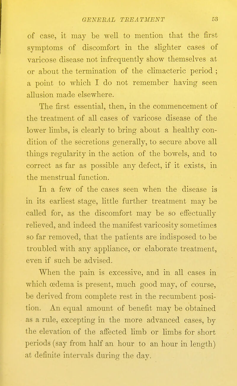 of case, it may be well to mention that tlie first symptoms of discomfort in the slighter cases of varicose disease not infrequently show themselves at or about the termination of the climacteric period ; a point to which I do not remember having seen allusion made elsewhere. The first essential, then, in the commencement of the treatment of all cases of varicose disease of the lower limbs, is clearly to bring about a healthy con- dition of the secretions generally, to secure above all things regularity in the action of the bowels, and to correct as far as possible any defect, if it exists, in the menstrual function. In a few of the cases seen when the disease is in its earliest stage, little further treatment may be caUed for, as the discomfort may be so effectually relieved, and indeed the manifest varicosity sometimes so far removed, that the patients are indisposed to be troubled with any appliance, or elaborate treatment, even if such be advised. When the pain is excessive, and in all cases in which cedema is present, much good may, of course, be derived from complete rest in the recumbent posi- tion. An equal amount of benefit may be obtained as a rule, excepting in the more advanced cases, by the elevation of the affected limb or limbs for short periods (say from half an hour to an hour in length) at definite intervals during the day.