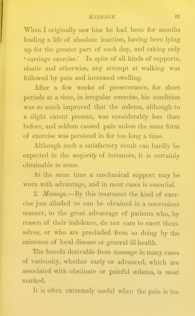 Wlieu I originally saw him he had been for months leading a life of absolute inaction, having been lying up for the greater part of each day, and taking only ' carriage exercise.' In spite of all kinds of supports, elastic and otherwise, any attempt at walking was followed by pain and increased swelling. After a few weeks of perseverance, for short periods at a time, in irregular exercise, his condition was so much improved that the oedema, although to a shght extent present, was considerably less than before, and seldom caused pain unless the same form of exercise was persisted in for too long a time. Although such a satisfactory result can hardly be expected in the majority of instances, it is certainly obtainable in some. At the same time a mechanical support may be worn with advantage, and in most cases is essential. 2. Massage.—By this treatment the kind of exer- cise just alluded to can be obtained in a convenient manner, to the great advantage of patients who, by reason of their indolence, do not care to exert them- selves, or who are precluded from so doing by the existence of local disease or general ill-health. The benefit derivable from massage in many cases of varicosity, whether early or advanced, which are associated with obstinate or painful oedema, is most marked. It is often extremely useful when the pain is too