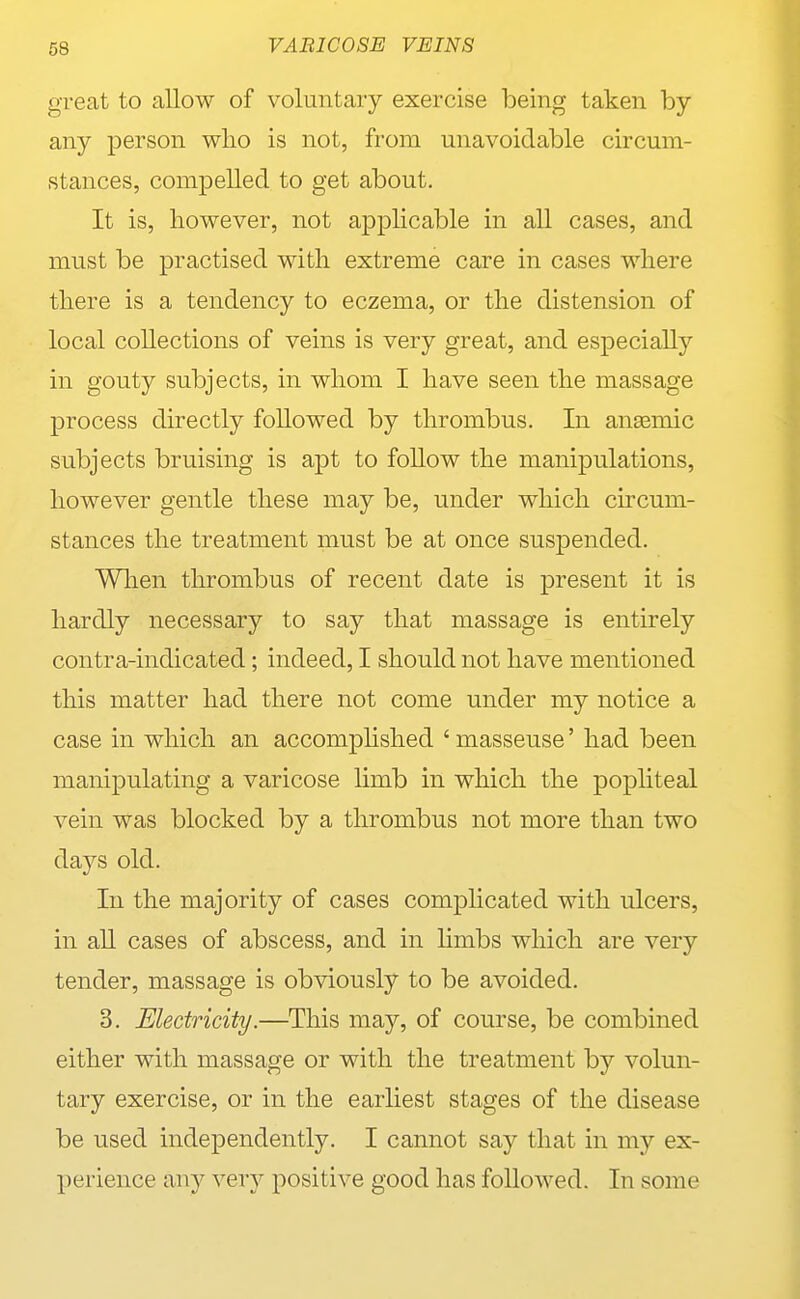 great to allow of voluntary exercise being taken by any person wlio is not, from unavoidable circum- stances, compelled to get about. It is, however, not applicable in all cases, and must be practised with extreme care in cases where there is a tendency to eczema, or the distension of local collections of veins is very great, and especially in gouty subjects, in whom I have seen the massage process directly followed by thrombus. In anasmic subjects bruising is apt to follow the manipulations, however gentle these may be, under which circum- stances the treatment must be at once susjDended. When thrombus of recent date is present it is hardly necessary to say that massage is entirely contra-indicated; indeed, I should not have mentioned this matter had there not come under my notice a case in which an accomphshed ' masseuse' had been manipulating a varicose limb in which the pophteal vein was blocked by a thrombus not more than two days old. In the majority of cases complicated with ulcers, in all cases of abscess, and in Kmbs which are very tender, massage is obviously to be avoided. 3. Electricity.—This may, of course, be combined either with massage or with the treatment by volun- tary exercise, or in the earliest stages of the disease be used independently. I cannot say that in my ex- perience any very positive good has followed. In some
